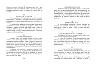 obtidas no terreno espiritual. E justamente para isso é que
encarnamos desta e de inúmeras outras vezes porque, para a
evolução, somente têm valor “os tesouros do Espírito, não da
matéria”.
127
SETORES DE ATIVIDADE
No conhecimento da vida espiritual há dois caminhos
bem evidentes a percorrer: o intelectual e o místico; o primeiro
utiliza a mente e o último segue preferentemente os impulsos do
coração.
O materialismo apoderou-se da iniciação intelectual e
transformou-a em um agnosticismo arrogante e exclusivista,
desviando o homem encarnado dos rumos certos e justos da
reverência à Divindade, e os frutos desse erro já estamos
colhendo desde já, com a enorme depreciação dos legítimos e
verdadeiros valores espirituais.
137
CHAMAMENTO DIVINO
Quantas vezes, nas sombras escuras da Terra, onde
curtimos nossas dolorosas provações de resgate, não ouvimos o
chamamento amoroso e divino: “Vinde a mim, ó tu que sofres,
pois que, em mim encontrarás misericórdia. Meu jugo é suave e
leve e imenso o amor que tenho para distribuir às ovelhas do
rebanho que o Pai me confiou. Vinde a mim e descansarás dos
teus sofrimentos...”
E quantas vezes ouvimos e passamos indiferentes! Até
que amadureçamos na dor, o desânimo a se apoderar de nós e
compreendemos, finalmente, que não há felicidade na Terra, a
não ser para aqueles que se desprendem dela e se voltam para as
luzes dos céus, com Jesus!
139
TAREFAS SEMELHANTES
Na Fraternidade dos Discípulos de Jesus o pensamento
maior deve ser este: os discípulos de hoje, semelhantemente aos
de antigamente, também falam e agem em nome do Divino
Mestre e pregam a mesma mensagem redentora de outrora; mas
seu esforço só dará bons frutos se forem humildes, sinceros,
desprendidos do mundo e capazes de amar como os antigos
amavam.
140
ESPIRITUALIZAÇÃO
A espiritualização representa a própria finalidade da
existência em qualquer mundo, porque as verdades são
universais e a maior de todas é Deus, o criador soberano,
invisível e eterno.
141
VALOR DA INICIAÇÃO EVANGÉLICA
O Evangelho de Jesus, na sua essência, é o recurso mais
poderoso e seguro para a espiritualização.
A Escola de Aprendizes foi criada para auxiliar essa
sublime conquista de quantos emergem das sombras, já tocados
pela luz redentora do Cristo e deixam-se penetrar pelo ideal
maior de servir a Jesus, servindo aos semelhantes, com
desprendimento.
142
VEÍCULOS DE MANIFESTAÇÃO
Ao termo da involução a centelha divina deve iniciar seu
retorno às esferas de origem, mas não pode fazê-lo por não
possuir organização e veículos de manifestação no mundo
exterior.
Descendo até o reino mineral, passa a ser então
custodiada por Espíritos-grupo que a auxiliam a iniciar o
 