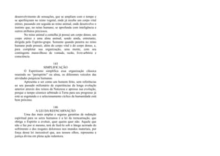 desenvolvimento de sensações, que se ampliam com o tempo e
se aperfeiçoam no reino vegetal, onde já recebe um corpo vital
etéreo, passando em seguida ao reino animal, onde desenvolve o
instinto que, no reino humano, se aprofunda com inteligência e
outros atributos preciosos.
No reino animal a centelha já possui um corpo denso, um
corpo etéreo e uma alma animal, sendo ainda, entretanto,
dirigida pelo Espírito-grupo. Somente quando penetra no reino
humano pode possuir, além do corpo vital e do corpo denso, e,
para completar sua organização, uma mente, com seu
contingente maravilhoso de vontade, razão, livre-arbítrio e
consciência.
143
SIMPLIFICAÇÃO
O Espiritismo simplifica essa organização clássica
reunindo no “perispírito” ou alma, os diferentes veículos das
atividades psíquicas humanas.
Apresenta o ser como um homem feito, sem referências
ao seu passado milionário de experiências da longa evolução
anterior através dos reinos da Natureza e apressa sua evolução,
porque o tempo cósmico arbitrado à Terra para seu progresso já
está se esgotando e o selecionamento cíclico da humanidade está
bem próximo.
146
A LEI DA REENCARNAÇÃO
Uma das mais amplas e seguras garantias de redenção
espiritual para os seres humanos é a lei da reencarnação, que
obriga o Espírito a evoluir, quer queira quer não. Aquele que
não o faz por si mesmo, terá de fazê-lo sob o látego acirrado do
sofrimento e dos resgates dolorosos nos mundos materiais, por
força dessa lei inexorável que, aos nossos olhos, representa a
justiça divina em plena ação redentora.
 