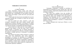 VERDADES E CONCEITOS I
9
A TAREFA MAIOR
Cada missionário crístico trouxe uma linha de
conhecimentos e de iniciação espiritual. Com Jesus veio a linha
mais perfeita que a humanidade da Terra poderia receber no
grau evolutivo que atingiu, o ponto mais alto a que aqui pode
chegar: o amor.
“Assim sendo não haverá mais necessidade de novas leis
espirituais, bastando que os homens se amem uns aos outros,
como a si mesmos.”
Essa lei, trazida por Jesus, encerrou o ciclo das
revelações messiânicas para nosso mundo, restando agora
somente que os homens, utilizando o livre-arbítrio e os demais
atributos que já possuem na sua organização psíquica, executem
o que lhes foi ensinado e exemplificado pelo Divino Mestre.
Através dessa lei e antes que soe a hora profética das
apurações, para separar os bons dos maus, como o próprio
Mestre revelou, é necessário que os homens procurem se
aproximar das instituições que oferecem a iniciação evangélica
em espírito e verdade, para que se esclareçam e se preparem
espiritualmente.
Para auxiliar esse heróico esforço criaram-se, a partir de
1940, como base fundamental, entre outros organismos
orientadores, as Escolas de Aprendizes do Evangelho, a
Fraternidade dos Discípulos de Jesus e, ultimamente, a Aliança
Espírita Evangélica, que orientam, encaminham e preparam os
que se dispõem a cooperar para a redenção do maior número
possível de irmãos nossos, ainda carentes de compreensão e de
conhecimento espirituais verdadeiros.
20
PARA OS DISCÍPULOS
Terminada a preparação e incluídos os servidores na
Fraternidade dos Discípulos de Jesus, passam eles a agir com
inteiro livre-arbítrio, organizando programas próprios para suas
atividades evangélicas.
Mas, nessa nova condição, livres das servidões da
Escola, suas obrigações aumentam ao invés de diminuírem, pois
que enfrentam, agora, uma realidade muito mais positiva e
categórica; como discípulos sua lei é a exemplificação dos
ensinamentos do Divino Mestre, sem restrições, reservas ou
qualquer sentido acomodatício; o sacrifício e a renúncia fazem
parte do seu esforço.
Porque o discípulo não é maior que o Mestre e o servo
que o seu Senhor.
 
