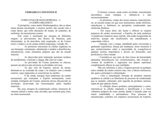 VERDADES E CONCEITOS II
1
COMO EVOLUIR MAIS DEPRESSA – I:
O CORPO ORGÂNICO
O perispírito, como matriz fluidomagnética, não se altera
numa mesma encarnação: o mesmo, porém, não sucede com o
corpo denso, que sofre alterações do tempo, de acidentes, de
moléstias, de traumatismos morais.
Este corpo é sustentado por energias de diferentes
origens: as provenientes dos Reinos da Natureza, pela
alimentação; as da atmosfera, pela respiração; as do Cosmo
(raios e ondas) e as do campo mental (esperança, vontade, fé)...
– As primeiras interessam às células orgânicas na
sua formação, sustentação, substituição e tendem a densificá-las,
animalizá-las, como elementos próprios que são do mundo
material.
– As absorvidas pela respiração queimam resíduos
do metabolismo, vitalizam o sangue, dão calor ao corpo.
– As provindas do Cosmo penetram os chacras,
passam aos plexos para ativarem as atividades nervosas.
– As que vêm do Espírito, através da mente,
destinam-se ao comando do corpo e às relações com o mundo
exterior, cujas impressões se concretizam no cérebro.
– E há, ainda, energias mais poderosas, de caráter
ascensional, que sustentam o Espírito intimamente, como
unidade inteligente da Criação, partícula divina obscurecida na
involução, escravizada nas reencarnações pelos mundos
materiais.
Há, pois, energias de condensação celular, retensoras de
sintonia animal e outras, mais elevadas, que arrastam para cima,
no ritmo ascensional.
O homem comum, ainda muito involuído, normalmente
desconhece essas energias e submete-se a elas
inconscientemente.
– As primeiras, vindas dos reinos naturais, materializam-
no, ao mesmo tempo em que seus sentimentos, ainda inferiores,
reproduzem o fenômeno no perispírito condensando suas
moléculas fluídicas.
– Por causa disso são lentas e difíceis as reações
psíquicas de caráter ascensional: o Espírito, de onde poderiam
vir poderosos impulsos nesse sentido, está ainda incapacitado de
emiti-los, porque são insuficientes seu entendimento e
capacidade volitiva.
– Quando, com o tempo, trabalhado pelas vicissitudes e
ganhando experiência, almeja por mudanças, nesse momento é
que esclarecimentos sobre a necessidade de evangelizar-se
ganham enorme importância e devem ser fornecidos com
proficiência e boa vontade.
– Considere-se que mais de dois terços da humanidade
planetária desconhecem tais esclarecimentos, não tiveram a
ventura de recebê-los e ingressam nos planos espirituais
completamente alheios às suas realidades.
Não nos referimos, é claro, à higiene pessoal ou qualquer
outro cuidado de caráter exterior mas, sim, a fatores intrínsecos,
dos quais o principal é a alimentação.
– Com a alimentação formada de produtos naturais
ajudamos as células a se libertarem do processo de condensação
que se mantém, sobretudo, pela ingestão de produtos animais,
sejam de que espécies forem.
– A vibração desses produtos, principalmente a carne,
transmite-se às células mantendo a densificação e o ritmo
vibratório próprios do reino animal, dando à situação cada vez
maior estabilidade e permanência. Esse processo de
animalização, contrário aos impulsos ascensionais do Espírito,
 