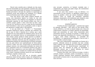 Haverá outro caminho para a redenção nos dias atuais,
para uma humanidade que está esgotando a paciência dos santos
e tem pouco tempo para mudar de estrutura e de mentalidade? E
bastaria porventura a devoção dos espíritas na organização de
assistência social, para produzir tais mudanças, ou a difusão
teórica da Doutrina como vinha até então sendo feita?
Jesus não deixou corpo algum religioso baseado em
teorias, nem demonstrou alguma vez desejo de criar uma
filosofia exclusiva, nem tampouco fez pregações ou discursos
delineando esquemas de uma doutrina própria mas, bem ao
contrário, pregou sempre o amor como base de toda a ação,
viveu por ele, sacrificou-se por ele e ainda deu-lhe testemunho
final imorredouro e claro na cruz, perdoando a todos os algozes
por ignorarem a verdade sobre a vida espiritual.
E aos que dizem ser a “Escola” e a “Fraternidade”
inovações dispensáveis pode-se responder que realmente são,
não no que se refere à doutrina em si mesma, que é parte
intangível de um corpo perfeito de sabedoria eterna, mas na sua
prática, nas realizações efetivas, na testemunhação em atos da
vida comum; porque perdeu-se tempo precioso na difusão e
porque o Espiritismo não veio para repetir o que foi feito por
religiões e filosofias anteriores, que não conseguiram resolver o
fundamental problema da espiritualização do homem encarnado,
mas sim, para efetivar essa espiritualização de forma prática,
acessível a todos, sem ritos, exclusivismos ou preconceitos de
qualquer natureza, com repercussões profundas nas massas do
povo, justamente como era o Cristianismo primitivo que, após a
morte de Jesus, organizou-se com esse caráter, sob a influência
imediata das palavras e exemplos do Condutor Divino que hoje,
como ontem, continuam presentes através de seus mensageiros
espirituais, exigindo a mesma coisa.
É preciso ter em vista que as inovações quando
altruísticas, dentro de bases nobres e justas, são indispensáveis e
fazem progredir; e estes organismos educativos e iniciáticos são
uma inovação construtiva, já bastante retardada para o
cumprimento, nos limites que puder atingir, dos ensinamentos
redentores do Divino Mestre.
E por causa disso mesmo é que, na abertura e no
encerramento de suas reuniões, os aprendizes cantam hinos e
preces de gratidão a Deus por estarem finalmente trilhando
caminhos certos no mundo das realizações espirituais
redentoras, preparando-se devotadamente para atingirem como
discípulos, o reino da paz, do amor e da felicidade eterna.
17
DESPERTAMENTO
O esforço de auto-evangelização – a garantia mais segura
de redenção individual – deve partir de uma decisão firme,
sincera, definitiva, e ser feito ao mesmo tempo com a busca de
conhecimentos referentes à evolução espiritual da humanidade,
desde seus primórdios; de como foram transmitidos pelos
missionários divinos, de geração em geração, à medida que os
homens iam adquirindo consciência de si mesmos e da conduta
a seguir, como células individuais, na comunhão dos
semelhantes; e se capacitavam para distinguir o bem do mal, o
certo do errado, o justo do iníquo.
Mas esses conhecimentos transmitidos aos homens até o
presente, sobretudo através de sacerdotes das mais variadas
seitas e religiões, não impediram que o livre-arbítrio, outorga de
maioridade, levasse ao desenvolvimento desenfreado do
egoísmo inato, das ambições de poder, de brutalidade e
dominação pessoal, que a própria diferença de valores
individuais de força física incentivavam.
Somente mais tarde, com o decorrer do tempo, vivendo e
sofrendo, errando e acertando, caindo e levantando-se, é que as
virtudes espirituais humanas foram lentamente despertando,
aproximando os homens entre si, nas primeiras manifestações do
amor universal.
 