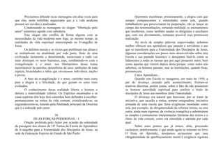 Precisamos difundir essas mensagens em altas vozes para
que elas, neste turbilhão angustiante que é a vida moderna
possam ser ouvidas e analisadas.
Condensando as mensagens no slogan: “libertação pelo
amor” estaremos agindo com sabedoria.
Este slogan não conflita de forma alguma com as
necessidades da vida moderna nem foge, ao mesmo tempo, às
realidades da vida espiritual estereotipada no Evangelho de
Jesus.
Os defeitos morais e os vícios que proliferam nas almas e
se multiplicam na atualidade por toda parte, fruto de uma
civilização incoerente e desorientada, escravizam e cada vez
mais dominam os seres humanos; mas, combatendo-os com a
evangelização e o amor, nos libertaremos dessa trama
inextrincável de paixões, desenfreios de sexo, ambições de toda
espécie, brutalidades e ódios que envenenam indivíduos, nações
e povos.
A base da evangelização é o amor, caminho mais curto
para a alegria e a felicidade, de que gozam os seres mais
evoluídos.
O conhecimento dessa realidade liberta o homem e
derrota a materialidade inferior. Os Espíritos encarnados e as
casas espíritas têm hoje dois caminhos bem definidos a escolher:
permanecerem na rotina da vida comum, cristalizando-se, ou
engrandecerem-se, lutando pela finalidade principal da Doutrina
que é a redenção pelo amor.
38
DUAS FORÇAS PODEROSAS – I
Oração proferida pelo Autor por ocasião da solenidade
da passagem dos alunos da 14ª Turma da Escola de Aprendizes
do Evangelho para a Fraternidade dos Discípulos de Jesus, na
sede da Federação Espírita do Estado de São Paulo:
Queremos manifestar, primeiramente, a alegria com que
sempre comparecemos a solenidades como esta, quando
trabalhadores que perseveraram na preparação, vão se lançar ao
campo das testemunhações, tornando realidade os ensinamentos
que receberam, como também saudar os dirigentes e auxiliares
que, com seu devotamento, tornaram possível essa promissora
realização.
Ao invés de simples palavras improvisadas, achamos
melhor oferecer aos aprendizes que passam a servidores e aos
que se transferem para a Fraternidade dos Discípulos de Jesus,
algumas considerações um pouco mais desenvolvidas sobre esta
Escola e seu passado histórico; e desejamos fazê-lo como se
falássemos a todas as turmas que por aqui passaram antes, bem
como àquelas que vierem depois desta porque, como todos nós
sabemos, os homens passam, mas as instituições, quando boas,
permanecem.
Caros Aprendizes...
Quando esta Escola se inaugurou, em maio de 1950, a
par do alvoroço causado pelo acontecimento, fizeram-se
reservas discretas, porém justas, sobre o fato de não possuírem
os homens autoridade espiritual para conferir o título de
discípulos de Jesus aos membros desta Fraternidade.
O alvoroço era natural que houvesse, por se tratar de
iniciativa, que sacudia a rotina, sempre estagnadora; iniciativa
arrojada de uma escola que fazia exigências inusitadas como
esta, por exemplo, da obrigatoriedade da reforma íntima, ou esta
outra, ainda mais rigorosa, da vivência evangélica a substituírem
as simples e costumeiras interpretações literárias dos textos e o
ritmo da vida comum, como era entendida e adotada por cada
qual.
Sobre estes pontos que já temos, aliás, procurado
esclarecer, anteriormente, e que ainda agora se reiteram no livro
O Guia do Aprendiz, desejamos acrescentar que essa
obrigatoriedade de aperfeiçoamento moral é exigência rigorosa
 