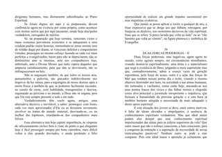 dirigentes humanos, mas diretamente subordinados ao Plano
Espiritual.
Se foram dignos até aqui e se prepararam, devem
confirmá-lo agora na vivência por conta própria, como acontece
com muitos outros que por aqui passaram, sendo hoje discípulos
verdadeiros, carregados de méritos.
Se, na preparação que hoje termina, venceram vícios e
maus costumes porventura existentes e se adequaram a uma
conduta padrão muito honrosa, mantenham-se nesse mesmo teor
de retidão daqui por diante, se venceram defeitos e conquistaram
virtudes, prossigam no mesmo esforço fazendo-se cada vez mais
perfeitos e evangelizados; lutem para não se depreciarem, não se
diminuírem ante si mesmos, ante aos companheiros mas,
sobretudo, ante o Divino Mestre que tanto espera daqueles que
amparou carinhosamente, para que não se desviassem, não se
enfraquecessem na luta.
Não se esqueçam também, de que todos os nossos atos,
pensamentos e palavras, são gravados indelevelmente nos
arquivos da luz etérea, para a regulagem do nosso destino após a
morte física; e também de que, se podemos facilmente esconder,
no casulo da carne, com habilidade, transgressões e desvios,
enganando ao próximo e ao mundo, a Deus não se engana, pois
que Ele está sempre presente a tudo e em tudo.
Verdadeiramente têm vocês agora, amigos, uma
alternativa decisiva e inevitável, a saber: prosseguir com Jesus,
cada vez mais aproximados d’Ele ou se deixarem novamente
envolver na trama do mundo material, desviando-se, ou na
melhor das hipóteses, retardando-se dos companheiros mais
felizes.
Essa alternativa tem hoje capital importância, às vésperas
do selecionamento cíclico bem à vista; do ponto a que chegaram
hoje é fácil prosseguir sempre por bons caminhos, mais difícil
voltar a eles quando desviados, e ainda perdendo a feliz
oportunidade de realizar um grande impulso ascensional em
suas trajetórias evolutivas.
Que jamais se possa aplicar a vocês, a qualquer de nós, a
frase expressiva que se dirige aos que falham, retroagem, por
fraqueza ou desleixo, nos momentos decisivos da vida espiritual,
frase que se refere “à porca lavada que volta ao lodo” ou ao “cão
faminto que volta ao vômito”, na figura pitoresca e simbólica do
Evangelho.
39
DUAS FORÇAS PODEROSAS – II
Duas forças poderosas, mas negativas, agem agora no
mundo, como agiram sempre, em circunstâncias semelhantes,
visando destruí-lo espiritualmente: uma delas é o materialismo
que nega a existência de Deus; julgando-a mera superstição mas
que, contraditoriamente, adota a crença vazia da geração
espontânea, pela força do acaso, outra é a ação das forças do
Mal que rondam nossas portas dia e noite, visando o mesmo
objetivo destruidor nos lares, na sociedade e nas almas humanas,
tão torturadas e vacilantes, como estão hoje, atacando-as nos
seus pontos fracos dos vícios e das falhas morais e elegendo
como alvo principal a juventude inexperiente e impulsiva, que
formará a humanidade da próxima geração e a esta hora já
também bastante atingida e necessitada de mais adequado e
direto apoio espiritual.
E esta situação dos jovens se deve, entre outros motivos,
à falta de ideais elevados e empolgantes, à ausência de
conhecimentos espirituais verdadeiros. Mas que ideal maior
podem eles desejar que esse conhecimento espiritual
impulsionador das almas para as esferas superiores da vida? Que
outro maior que não o esforço consciente, a luta consciente, para
a conquista da redenção e a superação da necessidade de novas
reencarnações punitivas? Nenhum outro se pode a este
comparar. Pois este ideal maior o aprendiz já certamente que
 