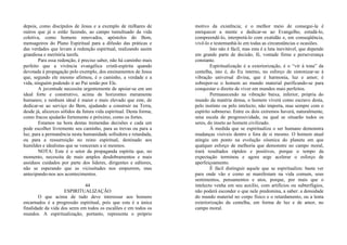 depois, como discípulos de Jesus e a exemplo de milhares de
outros que já o estão fazendo, ao campo tumultuado da vida
coletiva, como homens renovados, apóstolos do Bem,
mensageiros do Plano Espiritual para a difusão das práticas e
das verdades que levam à redenção espiritual, realizando assim
grandiosa e meritória tarefa.
Para essa redenção, é preciso saber, não há caminho mais
perfeito que a vivência evangélica cristã-espírita quando
devotada à propagação pelo exemplo, dos ensinamentos de Jesus
que, segundo ele mesmo afirmou, é o caminho, a verdade e a
vida, ninguém podendo ir ao Pai senão por Ele.
A juventude necessita urgentemente de apoiar-se em um
ideal forte e construtivo, acima de horizontes meramente
humanos; e nenhum ideal é maior e mais elevado que este, de
dedicar-se ao serviço do Bem, ajudando a construir na Terra,
desde já, alicerces sólidos da futura vida espiritual. Desta forma,
como fracos ajudarão fortemente o próximo, como os fortes.
Estamos na hora destas tremendas decisões e cada um
pode escolher livremente seu caminho, para as trevas ou para a
luz, para a permanência nesta humanidade sofredora e retardada,
ou para a ressurreição no reino espiritual, destinado aos
humildes e idealistas que se venceram a si mesmos.
NOTA: Este é o setor da propaganda espírita que, no
momento, necessita de mais amplos desdobramentos e mais
assíduos cuidados por parte dos líderes, dirigentes e editores,
não se esperando que as vicissitudes nos empurrem, mas
antecipando-nos aos acontecimentos.
44
ESPIRITUALIZAÇÃO
O que acima de tudo deve interessar aos homens
encarnados é a progressão espiritual, pois que esta é a única
finalidade da vida dos seres em todos os escalões e em todos os
mundos. A espiritualização, portanto, representa o próprio
motivo da existência; e o melhor meio de consegui-la é
enriquecer a mente e dedicar-se ao Evangelho, estudá-lo,
compreendê-lo, interpretá-lo com exatidão e, em conseqüência,
vivê-lo e testemunhá-lo em todas as circunstâncias e ocasiões.
Isto não é fácil, mas esta é a luta inevitável, que depende
em grande parte de decisão, fé, vontade firme e perseverança
constante.
Espiritualização é a exteriorização, é o “vir à tona” da
centelha, isto é, do Eu interno, no esforço de sintonizar-se à
vibração universal divina, que é harmonia, luz e amor; é
sobrepor-se o homem ao mundo material purificando-se para
conquistar o direito de viver em mundos mais perfeitos.
Permanecendo na vibração baixa, inferior, própria do
mundo da matéria densa, o homem viverá como escravo desta,
pelo instinto ou pelo intelecto, não importa, mas sempre com o
espírito submerso. Entre os dois extremos haverá, naturalmente,
uma escala de progressividade, na qual se situarão todos os
seres, do inseto ao homem civilizado.
À medida que se espiritualiza o ser humano demonstra
mudanças visíveis dentro e fora de si mesmo. O homem atual
atingiu um ponto na evolução cósmica do planeta em que
qualquer esforço de melhoria que demonstre no campo moral,
trará resultados rápidos e positivos, porque o tempo da
expectação terminou e agora urge acelerar o esforço de
aperfeiçoamento.
É fácil distinguir aquele que se espiritualiza: basta ver
para onde vão e como se manifestam na vida comum, seus
sentimentos, pensamentos e atos, porque, por mais que o
intelecto venha em seu auxílio, com artifícios ou subterfúgios,
não poderá esconder o que nele predomina, a saber: a densidade
do mundo material no corpo físico e o retardamento, ou a lenta
exteriorização da centelha, em forma de luz e de amor, no
campo moral.
 