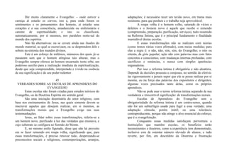 Diz muito claramente o Evangelho: – onde estiver a
carniça aí estarão os corvos; isto é, para onde forem os
sentimentos e os pensamentos dos homens, aí estarão seus
corações e a sua consciência, amadurecida ou embrionária e
carente de espiritualidade; e isto os classificará,
automaticamente, por si mesmos, nos paralelos norte-sul do
mundo dos espíritos.
Não há alternativas: ou se cevam ainda nas ilusões do
mundo material, ao qual se escravizam, ou se desprendem dele e
sobem na sintonia dos mundos divinos.
Este é um esforço de milênios, inúmeros dos quais já se
passaram sem que o homem atingisse tais alturas; mas o
Evangelho sempre oferece ao homem encarnado neste orbe, um
poderoso auxílio para a realização imediata da espiritualização,
desde que seja compreendido, interpretado e vivido na essência
de sua significação e do seu poder redentor.
45
VERDADES SOBRE AS ESCOLAS DE APRENDIZES DO
EVANGELHO
Estas escolas não foram criadas para estudos teóricos do
Evangelho, ou de Doutrina Espírita em sentido geral.
São uma iniciação doutrinária do setor religioso, com
base nos ensinamentos de Jesus, nas quais somente devem se
inscrever aqueles que desejem realizar, em si mesmos, as
transformações morais que o Evangelho exige nas suas
testemunhações.
Jesus, ao falar sobre essas transformações, referiu-se a
um homem novo, purificado à luz das verdades que ensinava, e
cujo substrato se configura no Sermão do Monte.
E, no mesmo estilo figurado, disse que não há proveito
em se fazer remendo em roupa velha, significando que, para
essas transformações, é preciso renovar tudo, desprezando-se
preconceitos sociais e religiosos, contemporizações, arranjos,
adaptações; é necessário tecer um tecido novo, em trama mais
resistente, para que perdure e o trabalho seja aproveitável.
A roupa velha é o homem velho, saturado de vícios e
defeitos e o homem novo é aquele que recebe o remendo
(compreensão, preparação, purificação, serviços), tudo resumido
na Reforma Íntima, que é o principal fundamento e finalidade
inarredável destas escolas.
E essas transformações não se realizam com teorias
(como temos várias vezes afirmado), com meias medidas; para
elas a regra é: o não, não; sim, sim, do Evangelho; o oito ou
oitenta, da gíria popular; ação não com palavras mas com fatos
concretos e conscientes; com mudanças internas profundas; com
sacrifícios e renúncias, e nunca com simples aparências
enganadoras.
Por isso a reforma íntima é obrigatória e não aleatória.
Depende de decisões pessoais e corajosas, no sentido de efetivá-
las rigorosamente e jamais supor que ela se possa realizar por si
mesma, ou na força das palavras dos expositores e dirigentes,
algumas vezes precisados tanto delas, como os próprios
aprendizes.
Não se pode usar o termo reforma íntima separado de sua
verdadeira e irrecorrível significação: de transformações morais.
Escolas de Aprendizes do Evangelho sem a
obrigatoriedade da reforma íntima é um contra-senso, quando
não for um subterfúgio usado para fugir a essa verdade; uma
adaptação cômoda, porém inútil; ou uma tolerância
contraproducente, porque não atinge o alvo essencial do esforço,
que é a evangelização.
Conquanto essas medidas satisfaçam porventura a
Instituições que mantêm escolas, os benefícios serão
inconsistentes e ilusórios, como a experiência tem demonstrado,
inclusive esta de ostentar número elevado de alunos; e tudo
reverte, por fim, em descrédito da Doutrina e frustração
 