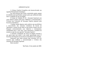 APRESENTAÇÃO
A Aliança Espírita Evangélica está desenvolvendo seu
segundo Planejamento Estratégico.
Em uma primeira fase foram constituídos quatro grupos
de trabalhos para aprofundar e propor ações que melhorem ainda
mais a condução de suas atividades.
O Grupo de Trabalho PE 03 – Iniciação Espiritual, tem
como objetivo propor ações para “Melhorar a conscientização e
Vivência dos Conceitos de Iniciação Espírita proposto pela
Escola de Aprendizes”.
O grupo estuda algumas ações práticas que possibilitem
o reavivamento dos conceitos iniciáticos da Escola de
Aprendizes, a ponto de que todos os que tomem contato com ela
busquem conscientemente seus objetivos e instrumentos,
caminhando para o mais alto, como demonstra a metáfora da
escada na capa da nossa apostila “Iniciação Espírita”.
A presente compilação de textos de Edgard Armond é
um apoio para esta tarefa e está sendo apresentada neste 6º
Encontro de Dirigentes de Escolas de Aprendizes do Evangelho.
Esperamos que todos possam aqui encontrar um rico
material para melhorar a conscientização e vivência dos
conceitos de Iniciação Espiritual.
Bom encontro!
São Paulo, 18 de outubro de 2009.
 