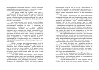 desvairadamente se entregando às ilusões e prazeres transitórios,
esquecidos dos compromissos severos e irrecorríveis a cumprir e
às contas a prestar no futuro aos tribunais divinos.
Estes pobres irmãos que aceitam como única e
verdadeira a vida efêmera de um dia nada cogitam das glórias da
eterna vivência do espírito imortal. Cegos que vivem nas
sombras e, lastimavelmente, ignoram as luzes que lhes estão ao
alcance e que jorram dos céus amplamente abertos pelo imenso
amor do Cristo Redentor.
Mas nesse panorama escuro surgem luzes e claridades
representadas pelos agrupamentos humanos suficientemente
espiritualizados, dedicados ao Bem, e instituições de
benemerência, notadamente as casas espíritas,
fundamentalmente integradas nas atividades evangélicas
redentoras, que se esforçam por difundir e exemplificar, em
espírito e verdade, o Cristianismo Primitivo, num trabalho
semelhante ao de João Batista e dos Essênios, no preparo das
almas humanas para um novo advento espiritual. Se naquele
tempo a esperança era a vinda do Messias, hoje é a
popularização da vivência evangélica para a conquista de uma
vida espiritual mais perfeita, no próximo ciclo que se abre para a
vida na Terra.
Tal foi o programa que organizamos para a Escola de
Aprendizes do Evangelho da FEESP, que inspiradamente se
propuseram seguir em terras argentinas, e estamos seguros de
que se perseverarem com prudência e fé, grandes messes
colherão no seio do povo humilde, e glorificada nos céus será
sua tarefa, porque abrirão sendas novas nas trevas e nelas
acenderão claridades eternas.
Como sabem inútil se torna a filiação a credos religiosos
de quaisquer títulos se não se tem como decisão sincera e firme
o desejo de melhorar. Os templos estão cheios de freqüentadores
que absolutamente não se preocupam com tal coisa e realmente
não passam de freqüentadores. E inútil será também freqüentar
casas espíritas se não se tem no coração o desejo sincero de
reformar-se, evangelizar-se, transformando-se no homem novo a
que Jesus se referia nas suas prédicas, eliminando vícios e
defeitos morais, renovando-se, enfim, à luz dos ensinamentos
redentores.
Mas também é preciso ter em vista que o conhecimento
meramente intelectual nada resolve em definitivo e que somente
a vivência, o testemunho pessoal, após cuidadosa e persistente
preparação, pode assegurar o êxito; e considerar também que o
Discípulo não é um espírita comum que se supõe
espiritualizado, porque conhece a Doutrina Espírita teoricamente
e cita passagens do Evangelho com precisão e boa memória: é
muito mais que isso, é o Servidor idealista que se preparou
humildemente para testemunhar os ensinamentos, vivendo-os na
vida comum de todos os dias, dedicando-se ao bem dos
semelhantes; é aquele que sabe e que serve, porque ama.
Não se pode freqüentar esta Escola com a idéia frívola de
receber um título, mas para dar-se ao serviço do próximo, atingir
o grau de Discípulo e continuar a viver como qualquer outra
pessoa desinteressada da vida coletiva, do bem dos semelhantes
e dos ideais de fraternidade universal, porque as
responsabilidades crescem com o aumento do conhecimento.
Esta Escola, além disto, não é semelhante a todas as
demais que se conhece; não fornece diplomas vistosos, mas,
para os que nela entram e perseveram e lutam e vencem, há
galardões mais preciosos que abrem caminhos retos para o
coração do Divino Mestre e portas muito amplas para mundos
mais felizes nos Planos Espirituais.
É preciso saber que para ser um bom Discípulo é preciso
que cada um crie em si mesmo uma mentalidade sacrificial de
devotamento aos semelhantes, que se torne um escudo poderoso
contra a dúvida, o temor e o desânimo.
É preciso desprendimento de coisas materiais, sem se
olvidar, todavia, dos deveres comuns sociais, domésticos e de
 