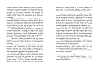 trabalho; renúncia a conforto, desprezo a ambições; tolerância e
compreensão para os defeitos alheios; bondade inalterável para
com todos; esforços constantes para conquistar virtudes;
paciência no sofrimento, humildade nas ofensas, nas
hostilidades, injustiças, perdão ou, no mínimo, tolerância para
todos os agravos; e muito mais que tudo isso são os deveres dos
Discípulos.
O estatuto da FDJ, aliás, é o Sermão do Monte, que é o
substrato do Evangelho, conquanto seja óbvio que não se pode
atingir tais perfeições num simples curso de preparação, por
melhor que seja, nem mesmo numa só vida encarnada, por mais
operosa que seja; mas lutar pela perfeição, isso sim se pode
exigir de todos os Aprendizes e Discípulos.
Importante também é não esquecer que a exemplificação
começa nos lares onde o Aprendiz, seja qual for sua posição,
passa a ser elemento de estabilidade, equilíbrio, acomodação,
harmonia e esclarecimento. Por seu intermédio é que se poderá
manter ali o fluxo das luzes e das bênçãos celestes, das quais é
ele também o polarizador responsável em grande parte.
Tudo isso é preciso dizer para que não haja ilusões,
decepções e para que os que batem às portas possam fazê-lo por
inteiro livre-arbítrio, plena consciência e sinceridade de
propósitos.
Nesta Escola o ensino doutrinário teórico, conquanto
necessário, não é preocupação de maior monta, nem exige
apurações escolares em exames, porque o fundamental é a
reforma moral que, esta sim, deve merecer todo empenho dos
diretores, para que seja devida e rigorosamente apurada.
Para essa verificação o sistema de cadernetas pessoais
pode ser considerado proveitoso, assim como outras medidas
semelhantes, mas tudo isso, repetimos, será de resultados
ilusórios se os Aprendizes não tomarem consigo mesmos a
decisão sincera e firme de melhorar, eliminando vícios e
defeitos, os primeiros em tempo curto, pois que dependem
unicamente da vontade pessoal, e os últimos, somente após
tempo mais ou menos longo, segundo o caráter moral, o
devotamento, o grau de avançamento espiritual de cada um.
Milhares de irmãos nossos se perdem nos caminhos
escuros do mundo, porque batem às portas dos que têm pouco
para dar, no sentido construtivo, e milhões também se desviam
porque se satisfazem com exterioridades, rituais que os isentam,
segundo pensam, de esforços e sacrifícios incômodos, havendo,
também, outros tantos que ainda não foram tocados pela
ansiedade da espiritualização, a todos estes, pois, faltando
orientação adequada e impulsos internos de mudança de vida.
Mas é certo e fora de dúvida que todos aqueles que
edificam sua vida nas bases espíritas, que são as da
evangelização, esses subirão depressa os degraus que levam a
mundos melhores. E os Aprendizes desta Escola não
encontrarão dificuldades em prosseguir nos caminhos retos que
escolheram porque a conduta rigorosamente evangélica não é
sujeita a erros e perdas de tempo e abre janelas muito amplas
para a assistência espiritual vinda do Alto.
Desde o primeiro dia serão ajudados amplamente e em
todos os sentidos pelos benfeitores espirituais, para que tenham
completo êxito nesse meritório esforço.
E possam eles em tempo breve se transformar em
Discípulos operosos de Jesus, tornando assim sua atual
encarnação plenamente benéfica e altamente proveitosa.
Estes são os votos que fazemos, olhos postos no futuro,
pelo bem dessa comunidade.
23
MENSAGEM PARA DIRIGENTES DE TURMAS – 1975.
Adotar o Espiritismo como crença pessoal é um acertado
passo na senda evolutiva.
 