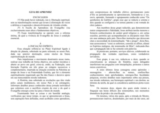 GUIA DO APRENDIZ
ENUNCIADOS
1º) Não pode haver redenção, isto é, libertação espiritual,
sem as transformações morais que levam à eliminação de vícios
e defeitos e à aquisição e desenvolvimento de virtudes cristãs;
2º) A Escola de Aprendizes do Evangelho visa
exclusivamente esses altos e fundamentais objetivos;
3º) Essas transformações se operam com a reforma
íntima, da qual a vivência do Evangelho de Jesus é condição
essencial.
4
A INICIAÇÃO ESPÍRITA
Essa situação refletia-se no Plano Espiritual ligado à
direção do planeta, sobretudo na parte referente ao nosso País,
dada sua anterior destinação, como núcleo da futura
espiritualização do mundo.
Para impulsionar o movimento doutrinário nesse rumo,
realizar esse trabalho de forma objetiva, em caráter iniciático e
aberto ao povo em geral, criou-se, então, na Federação, uma
Iniciação Espírita em três graus ou estágios sucessivos e
complementares, inspirada na situação existente na Palestina ao
tempo de Jesus e na Fraternidade Essênia, que foi o elemento
espiritualmente organizado que lhe deu franco e decisivo apoio
em sua transcendente missão redentora.
A História, mas sobretudo as revelações que têm vindo
pelos canais mediúnicos, em nosso País e no estrangeiro,
informam detalhes pouco conhecidos dessa jornada inolvidável
que culminou com o sacrifício cruento da cruz e do qual o
Evangelho emergiu como luz para o futuro do mundo.
Examinando bem as coisas e em humilde analogia,
verificamos que nesse tempo, os que se apresentavam a Jesus,
sem aspirações bem definidas, eram acolhidos como aprendizes,
sem compromissos de trabalho efetivo; permaneciam junto
d’Ele ou periodicamente se aproximavam, limitando-se a ver,
ouvir, aprender, formando o agrupamento conhecido como “Os
quinhentos da Galiléia”, grupo esse que se reduziu a setenta e
dois quando se configurou e se tornou patente a má vontade do
clero judaico.
Aos membros desse grupo reduzido, que demonstravam
maior compreensão e fidelidade, Jesus atribuía tarefas menores e
fornecia conhecimentos de caráter geral religioso e, em certas
ocasiões, permitia que acompanhassem os discípulos mais fiéis
em suas andanças pelo país. Dava-lhes instruções que deixavam
clara a necessidade da testemunhação. “Ide e pregai”, dizia-lhes,
mas acrescentava: “curai os enfermos, consolai os aflitos, afastai
os Espíritos malignos, dai testemunho de Mim”, indicando-lhes
que a propagação não se faz somente com palavras.
Já prestavam, portanto, serviços efetivos, colaborando na
propagação das verdades espirituais, como verdadeiros
servidores.
Esse grupo, à sua vez, reduziu-se a doze, quando se
concretizaram as ameaças do Sinédrio, cujos delegados
interferiram nas pregações com interpelações, protestos e outros
meios coercitivos.
A estes últimos Jesus consagrou como apóstolos –
mensageiros – alterou-lhes os nomes, confiou-lhes
conhecimentos mais aprofundados, outorgou-lhes faculdades
psíquicas, revelou detalhes mais importantes sobre sua pessoa,
sua missão redentora, sua hierarquia espiritual e seu destino, ao
término da tarefa, da qual os considerava autênticos porta-vozes
Seus.
Os mesmos doze, alguns dos quais ainda vieram a
fraquejar nas horas difíceis dos testemunhos, nos momentos
dramáticos da prisão e da crucificação.
Os mesmos, vários dos quais, após a retirada do Mestre,
permaneceram inativos, desalentados, por mais de dez anos, até
 