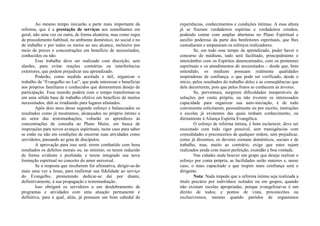 Ao mesmo tempo iniciarão a parte mais importante da
reforma, que é a prestação de serviços aos semelhantes em
geral, não uma vez ou outra, de forma aleatória, mas como regra
de procedimento habitual, no ambiente doméstico, no social e no
de trabalho e por todos os meios ao seu alcance, inclusive por
meio de preces e concentrações em benefício de necessitados,
conhecidos ou não.
Esse trabalho deve ser realizado com discrição, sem
alardes, para evitar reações contrárias ou interferências
exteriores, que podem prejudicar seu aprendizado.
Poderão, como medida acertada e útil, organizar o
trabalho de “Evangelho no Lar”, que pode interessar e beneficiar
aos próprios familiares e conhecidos que demonstrem desejo de
participação. Essa reunião poderá com o tempo transformar-se
em uma sólida base de trabalho efetivo em benefício de muitos
necessitados, dali se irradiando para lugares afastados.
Após dois anos desse segundo esforço e balanceados os
resultados como já mostramos, alcançados no próprio íntimo e
no setor das testemunhações, voltarão os aprendizes às
concentrações de consulta ao Plano Maior, em busca de
inspirações para novos avanços espirituais, neste caso para saber
se estão ou não em condições de encerrar suas atividades como
servidores, passando ao grau de discípulos.
A aprovação para isso será: terem combatido com bons
resultados os defeitos morais ou, no mínimo, os terem reduzido
de forma evidente e profunda; e terem integrado sua nova
formação espiritual no conceito do amor universal.
Se a resposta que receberem for afirmativa, dirigir-se-ão
mais uma vez a Jesus, para reafirmar sua fidelidade ao serviço
do Evangelho, prometendo dedicar-se daí por diante,
definitivamente, à sua propagação e testemunhação.
Isso obrigará os servidores a um desdobramento de
programas e atividades com uma atuação permanente e
definitiva, para a qual, aliás, já possuem um bom cabedal de
experiências, conhecimentos e condições íntimas. A essa altura
já se fizeram verdadeiros espíritas e verdadeiros cristãos,
podendo contar com amplas aberturas no Plano Espiritual e
auxílio poderoso da parte dos benfeitores espirituais, que lhes
custodiaram e ampararam os esforços realizadores.
Se, em todo esse tempo de aprendizado, puder haver o
concurso de médiuns, tudo será facilitado, principalmente o
intercâmbio com os Espíritos desencarnados, com os protetores
espirituais e os atendimentos de necessitados – desde que, bem
entendido, os médiuns possuam realmente qualidades
inspiradoras de confiança, o que pode ser verificado, desde o
início, pelos resultados do trabalho deles e as conseqüências que
dele decorrerem, pois que pelos frutos se conhecem as árvores.
Se, porventura, surgirem dificuldades insuperáveis de
soluções por conta própria, ou não tiverem os interessados
capacidade para organizar sua auto-iniciação, é de todo
conveniente solicitarem, pessoalmente ou por escrito, instruções
a escolas já existentes das quais tenham conhecimento, ou
diretamente à Aliança Espírita Evangélica.
O esforço de reforma íntima, é bom esclarecer, deve ser
executado com todo rigor possível, sem transigências com
comodidades e preconceitos de qualquer ordem, sem prejudicar,
como já dissemos, os deveres comuns domésticos, sociais e de
trabalho, mas, muito ao contrário, exige que estes sejam
realizados ainda com maior perfeição, exatidão e boa vontade.
Nas cidades onde houver um grupo que deseje realizar o
esforço por conta própria, as facilidades serão maiores e, nesse
caso, o mais capacitado e que inspire mais confiança será o
dirigente.
Nota: Nada impede que a reforma íntima seja realizada a
título precário por indivíduos isolados ou em grupos, quando
não existam escolas apropriadas, porque evangelizar-se é um
direito de todos; e pontos de vista, preconceitos ou
exclusivismos, mesmo quando partidos de organismos
 
