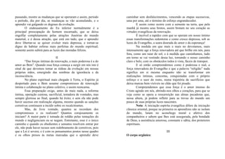 passando, mostre as mudanças que se operaram e assim, período
a período, dia por dia, as mudanças se vão acumulando, e o
aprendiz vai galgando os degraus da evolução.
O endeusamento do Eu inferior normalmente é a
principal preocupação do homem encarnado, que se deixa
engolfar completamente pelas atrações ilusórias do mundo
material, e é dessa atração, que está em tudo, que o aprendiz
deve libertar-se se quiser evoluir mais depressa, e tornar-se
digno de habitar esferas mais perfeitas do mundo espiritual;
somente assim subirá para as luzes das moradas felizes.
II
“Das forças íntimas da renovação, a mais poderosa é a do
amor ao Bem”. Quando essa força começa a surgir em nós isto é
sinal de que devemos tomar as rédeas da evolução em nossas
próprias mãos, emergindo das sombras da ignorância e da
inconsciência.
No plano espiritual mais chegado à Terra, o Espírito já
despertado para o Bem assume compromissos de renovação
íntima e colaboração no plano coletivo, e assim reencarna.
Essa preparação exige, antes de mais nada, a reforma
íntima, operação custosa, sacrificial, testadora de vontades, mas
sempre gloriosa ao final, quando há êxito; e sem ela não pode
haver sucesso em realização alguma, mesmo quando as sanções
corretivas continuem a incidir sobre os recalcitrantes.
Mas, de livre vontade, quantos se recordam dos
compromissos e os realizam? Quantos corajosamente os
iniciam? A maior parte é tomada de roldão pelas tentações do
mundo e negligenciam ou se negam. Entretanto, esse é o único
caminho e quando os obedientes e sensatos resolvem entrar por
ele, não pode haver recuos sem redobramento de corretivos, pois
que a Lei é severa; e é com os pensamentos postos nesse quadro
e os olhos presos às metas marcadas que o aprendiz deve
caminhar sem desfalecimentos, vencendo as etapas sucessivas,
uma por uma, até o término do esforço engrandecedor.
E assim como ocorre com a semente na terra, que pela
manhã já mostra seus brotos, assim brotam no seu coração as
virtudes evangélicas da renovação.
É incrível a rapidez com que se operam em nosso íntimo
essas transformações redentoras e como cresce depressa, sob as
luzes do Evangelho, a seara dourada do amor e da esperança!
Na medida em que mais e mais no devotamos, mais
intensamente age a força renovadora até que brilhe em nós, para
fora, como um raiar de sol; e à medida que caminhamos, tudo
em torno se vai vestindo dessa luz, tornando o nosso caminho
claro e belo, com os obstáculos todos à vista, fáceis de transpor.
E só então compreendemos como é poderosa e real, a
força renovadora do Evangelho e que a palavra “religião” nada
significa em si mesma enquanto não se transformar em
realizações íntimas, concretas, conquistadas com o próprio
esforço e o suor do rosto, numa trajetória de sacrifícios que
deixa marcas bem visíveis no chão que foi pisado.
Compreendemos que essa força é o amor imenso do
Cristo agindo em nós, abrindo-nos olhos e corações, para que se
veja como se opera a ressurreição nas almas pecadoras que,
nessa altura, já podem refletir para as trevas do mundo um
pouco de suas próprias luzes nascentes.
Nota: A iniciação espírita evangélica difere da iniciação
clássica oriental, porque na primeira os aprendizes não se isolam
do mundo, lutam no aconchego moral e afetivo dos
companheiros e sabem que lhes está assegurada, pela bondade
de Deus, a assistência amorosa, constante e sábia, dos protetores
espirituais.
III
O corpo orgânico:
 