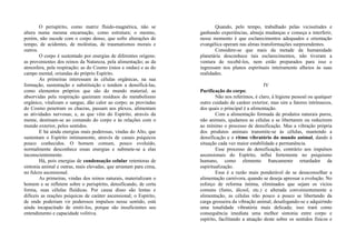 O perispírito, como matriz fluido-magnética, não se
altera numa mesma encarnação, como estrutura; o mesmo,
porém, não sucede com o corpo denso, que sofre alterações de
tempo, de acidentes, de moléstias, de traumatismos morais e
outros.
O corpo é sustentado por energias de diferentes origens:
as provenientes dos reinos da Natureza, pela alimentação; as da
atmosfera, pela respiração; as do Cosmo (raios e ondas) e as do
campo mental, oriundas do próprio Espírito.
As primeiras interessam às células orgânicas, na sua
formação, sustentação e substituição e tendem a densificá-las,
como elementos próprios que são do mundo material; as
absorvidas pela respiração queimam resíduos do metabolismo
orgânico, vitalizam o sangue, dão calor ao corpo; as provindas
do Cosmo penetram os chacras, passam aos plexos, alimentam
as atividades nervosas; e, as que vêm do Espírito, através da
mente, destinam-se ao comando do corpo e às relações com o
mundo exterior, pelos sentidos.
E há ainda energias mais poderosas, vindas do Alto, que
sustentam o Espírito intimamente, através de canais psíquicos
pouco conhecidos. O homem comum, pouco evoluído,
normalmente desconhece essas energias e submete-se a elas
inconscientemente.
Há, pois energias de condensação celular retentoras de
sintonia animal e outras, mais elevadas, que arrastam para cima,
no fulcro ascensional.
As primeiras, vindas dos reinos naturais, materializam o
homem e se refletem sobre o perispírito, densificando, de certa
forma, suas células fluídicas. Por causa disso são lentas e
difíceis as reações psíquicas de caráter ascensional; o Espírito,
de onde poderiam vir poderosos impulsos nesse sentido, está
ainda incapacitado de emiti-los, porque são insuficientes seu
entendimento e capacidade volitiva.
Quando, pelo tempo, trabalhado pelas vicissitudes e
ganhando experiências, almeja mudanças e começa a interferir,
nesse momento é que esclarecimentos adequados e orientação
evangélica operam nas almas transformações surpreendentes.
Considere-se que mais da metade da humanidade
planetária desconhece tais esclarecimentos, não tiveram a
ventura de recebê-los, nem estão preparados para isso e
ingressam nos planos espirituais inteiramente alheios às suas
realidades.
IV
Purificação do corpo:
Não nos referimos, é claro, à higiene pessoal ou qualquer
outro cuidado de caráter exterior, mas sim a fatores intrínsecos,
dos quais o principal é a alimentação.
Com a alimentação formada de produtos naturais puros,
não animais, ajudamos as células a se libertarem ou reduzirem
ao mínimo o processo de densificação. Mas a vibração própria
dos produtos animais transmite-se às células, mantendo a
densificação e o ritmo vibratório do mundo animal, dando à
situação cada vez maior estabilidade e permanência.
Esse processo de densificação, contrário aos impulsos
ascensionais do Espírito, influi fortemente no psiquismo
humano, como elemento francamente retardador da
espiritualização.
Essa é a razão mais ponderável de se desaconselhar a
alimentação carnívora, quando se deseja apressar a evolução. No
esforço de reforma íntima, eliminados que sejam os vícios
comuns (fumo, álcool, etc.) e alterada convenientemente a
alimentação, as células irão pouco a pouco se libertando da
carga grosseira da vibração animal, desafogando-se e adquirindo
uma tonalidade vibratória mais delicada; isso trará como
consequência imediata uma melhor sintonia entre corpo e
espírito, facilitando a atuação deste sobre os sentidos físicos e
 