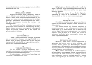nos mantêm sintonizados aos céus, a qualquer hora, em todos os
momentos de nossa vida.
49
ATIVIDADES DO ESPÍRITO
Na evolução espiritual, eterna e progressiva, jamais há
um fim definitivo, um alvo final. O Espírito sobe degrau a
degrau, a imensa escada ascensional, havendo sempre um novo
começo para coisas novas; ele nunca descansa nas atividades
psíquicas e, quando atinge as esferas superiores, ainda menos o
faz, pelo desdobramento crescente dos encargos e das
responsabilidades.
Para compreender isto, basta verificar que, mesmo agora,
neste mundo inferior, submerso na matéria pesada, não tem o
Espírito descanso nem mesmo no sono quando, então, vaga pelo
espaço, em atividade constante, boa ou má, segundo seus
próprios pendores e sintonias.
54
CONSCIENTIZAÇÃO
Quando o homem, qualquer que seja, puder encontrar-se
com a luz misteriosa e clara, que vem da profundidade do seu
próprio íntimo, e encarar a verdade face a face, então terá
realizado a tarefa mais difícil de sua longa trajetória evolutiva: e
não será mais simplesmente um homem.
60
VERDADES INICIÁTICAS
Há três verdades iniciáticas fundamentais para a
aquisição do conhecimento espiritual, que podem ser formuladas
da seguinte maneira por autores respeitáveis:
1) A alma humana é imortal e o seu futuro é algo cujo
crescimento e esplendor não têm limites.
2) O princípio que dá a vida reside em nós e fora de nós,
porque é universal, imortal e eternamente beneficente; não se
pode ouvi-lo, nem vê-lo, nem senti-lo, mas quem deseja
percepção, percebe-o.
3) Cada ente humano é seu absoluto legislador,
dispensador de glória ou de obscuridade a si mesmo;
determinador de sua vida, sua recompensa ou sua punição.
61
MUNDO INTERNO
O verdadeiro discípulo, mesmo quando envolvido no
tumulto da vida ambiente, integra-se, quando necessário, no
silêncio interior.
Não esbanja palavras para expressar sentimentos e
pensamentos, porque os atos melhormente os revelam. Está
sempre atento ao seu mundo interior, para que possa ver-se e
sentir-se tal qual é, e ver como desperta e cresce a luz interna, o
resplendor eterno de Deus em si mesmo, pela eclosão de
sentimentos purificados, pelas transformações íntimas que
podem surpreender dia por dia.
64
ESFORÇO DE PREPARAÇÃO
Desde que o mundo existe, a conquista espiritual tem se
apresentado aos homens como um sério problema a ser
resolvido, mesmo quando não deliberadamente; inúmeras
instituições têm se devotado a isso, sem resultados satisfatórios,
ou porque permanecem no campo das exterioridades, ou no das
introspecções pouco acessíveis à maioria.
Muitos milênios transcorreram até que Jesus apontasse,
de forma objetiva, mesmo quando, algumas vezes, simbólica, o
modo simples de fazê-lo, mostrando que a solução reside no
próprio homem e se resume na eliminação dos vícios e defeitos
morais, com a purificação dos sentimentos e dos atos; e que
 