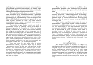 aquilo que todos procuram exteriormente só se encontra dentro
deles mesmos, no íntimo da alma, porque o ser humano, como
Espírito que evolui, é o único responsável por essa realização,
cabendo-lhe inteiramente o esforço correspondente.
Em cada milhar de indivíduos, uns poucos se destacam
como interessados no seu adiantamento espiritual e, em menor
número ainda, se dispõem aos esforços e às transformações
indispensáveis que esse adiantamento exige. Isso mostra, de um
lado, as dificuldades do empreendimento, quando não se tem
como escudo a confiança em Deus e a fé como força de
sustentação; e, doutro, o quanto a humanidade terrena carece de
conhecimentos espirituais verdadeiros.
Para auxiliar os que desejam evoluir mais rápido e
seguramente, criou-se na Federação Espírita de São Paulo, a
Escola de Aprendizes do Evangelho, em 1950, e na Aliança
Espírita Evangélica, em 1973. Nessa escola logo nos primeiros
dias indaga-se do candidato que se inscreveu, porque veio: a)
por simples curiosidade? Neste caso dificilmente encontrará o
que deseja e sofrerá desilusões; b) por inspiração momentânea?
É de crer então que haja merecido a interferência espiritual de
algum amigo interessado no seu adiantamento; c) mas se o fez
por si mesmo, deliberadamente, por decisão consciente e firme,
então é porque já amadureceu o que baste para compreender que
era urgente a medida, para o seu adiantamento espiritual.
Mas, seja como for que tenha vindo, é sempre
fraternalmente acolhido e as portas se abrem para ele, porque
“quem procura encontra” e, neste caso, pode-se afirmar que um
lutador a mais ingressou nas legiões numerosas que, na Terra,
defendem os ensinamentos de Jesus, batem-se pelo triunfo do
seu Evangelho e pela evolução espiritual do mundo porque,
terminado o aprendizado, estará ele preparado para as atividades
exigidas no campo coletivo, apto aos testemunhos e sacrifícios
que virão em seguida.
Mas, em todos os casos, o candidato deve,
primeiramente, devotar-se a essa autopreparação e isso poderá
fazê-lo em escolas desse tipo, que se estão criando por toda
parte.
Turmas numerosas e sucessivas de aprendizes têm-no
feito e já se lançaram à luta no campo exterior das atividades,
como discípulos aptos a compartilhar na grande batalha
espiritual; e não há exagero nem misticismo excessivo nestas
frases e modos de encarar o assunto, porque a realidade é
exatamente essa.
Nesse sentido, o problema mais urgente é sempre e
primeiramente a evangelização, visando a redenção espiritual,
orientando os candidatos a desenvolverem em si mesmos, cada
vez mais objetivamente, o amor aos semelhantes, servir sem
restrições, com humildade e desprendimento, porque, fora disso,
não há possibilidade de êxito; e somente assim poderá o
aprendiz cooperar na difusão de uma doutrina como o
Espiritismo, que tem o amor como fundamento e representa na
Terra o Consolador prometido por Jesus. E deve fazê-lo sem
pensar em recompensas, porque, se mérito realmente há, num
comportamento desses, o primeiro e maior interessado é ele
mesmo.
66
INICIAÇÃO ESPÍRITA
Nos templos egípcios, a iniciação dos adeptos ao
sacerdócio era rigorosa e o iniciante subia degrau por degrau, só
atingindo os graus mais elevados, quando vencia os defeitos da
avareza (para fugir das ambições materiais); da luxúria (para
defender-se das tentações da carne); da inveja (para evitar
competições e traições entre companheiros); da hipocrisia (para
manter a lealdade aos superiores) e da ira (para não utilizar
impulsivamente as próprias forças, ou deixar-se dominar por
elas).
 