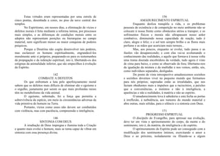 Estas virtudes eram representadas por uma estrela de
cinco pontas, desenhada a cores, no piso da nave central dos
templos.
No Espiritismo, em nossos dias, a eliminação de vícios e
defeitos morais é feita mediante a reforma íntima, por processos
mais simples, e as diferenças de condições morais entre os
adeptos não representam posições ou hierarquias no campo
material, nem significam menor ou maior conquista de poderes
psíquicos.
Porque a Doutrina não cogita desenvolver tais poderes,
mas esclarecer os homens espiritualmente, engrandecê-los
moralmente ante si próprios, preparando-os para os testemunhos
da propagação e da redenção espiritual, isto é, libertando-os dos
estigmas da animalidade inferior, que são empecilhos à evolução
do Espírito.
142
COMBATE A DEFEITOS
Os que enfrentam a luta pelo aperfeiçoamento moral
sabem que os defeitos mais difíceis de eliminar são o egoísmo e
o orgulho, justamente por serem os que mais profundas raízes
têm no metabolismo da vida animal.
O egoísmo, sobretudo, foi a força que permitiu a
sobrevivência da espécie, em meio às circunstâncias adversas da
vida primitiva do homem na Terra.
Portanto, vícios como esses não devem ser combatidos
com violência, mas com paciência, compreensão e inteligência.
146
SINTONIA COM DEUS
A irradiação de Deus impregna e ilumina toda a Criação
e quanto mais evolui o homem, mais se torna capaz de vibrar em
sintonia com essa presença divina.
156
AMADURECIMENTO ESPIRITUAL
Enquanto desliza tranqüila a vida, e os problemas
pessoais de existência e de competição no meio ambiente não se
colocam à nossa frente como obstáculos sérios a transpor; e os
sofrimentos físicos e morais não ultrapassam nosso ardor
combativo, diminuindo nossa capacidade de reação, tudo é
claro, alegre e feliz; e o sol tem sempre brilho e as flores mais
perfume e as mãos que acariciam mais ternura...
Mas, aos poucos, enquanto se evolui, tudo passa e as
ilusões vão desaparecendo; e com elas vai-se avolumando o
conhecimento das realidades, e aquilo que formava à nossa volta
uma trama dourada encobridora da verdade, tudo agora é visto
de cima para baixo, e como se observado de fora; libertamo-nos
da igualação da mistura e da multidão e nos vemos, então, sós,
como indivíduos separados, desligados.
Do ponto de vista introspectivo amadurecemos sozinhos
e sozinhos devemos viver no pequeno mundo que formamos
para nós próprios; superadas estão as irrealidades, que nos
faziam obedientes mais a impulsos que a raciocínios, a paixões
que a conveniências, a instintos e não à inteligência, a
aparências e não a realidades, à matéria e não ao espírito.
O amadurecimento leva à sabedoria e esta fecha as portas
à irreflexão, à turbulência, aos rumores do mundo material e
abre outras, mais sólidas, para o silêncio e a sintonia com Deus.
171
PROGRESSO ESPIRITUAL
O discípulo do Evangelho, para apressar sua evolução,
deve ter em vista o aprimoramento do corpo, da mente e do
sentimento, isto é, da matéria, da inteligência e do espírito.
O aprimoramento do Espírito pode ser conseguido com a
modificação dos sentimentos íntimos, exercitando o amor a
Deus e ao próximo, isoladamente ou filiando-se a algum
 