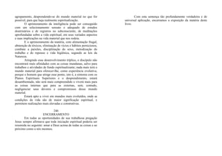 agrupamento, desprendendo-se do mundo material no que for
possível, para que haja realmente espiritualização.
O aprimoramento da inteligência pode ser conseguido
com um selecionamento sensato e adequado de estudos
doutrinários e de registros no subconsciente, de meditações
aprofundadas sobre a vida espiritual, em seus variados aspectos
e suas implicações na vida material que nos rodeia.
E o aprimoramento da matéria, com alimentação frugal,
abstenção de tóxicos, eliminação de vícios e hábitos perniciosos;
combate a paixões, disciplinação do sexo, metodização do
trabalho e do repouso e vida higiênica, segundo as leis da
Natureza.
Atingindo esse desenvolvimento tríplice, o discípulo não
encontrará mais afinidades com as coisas mundanas, salvo para
trabalhos e atividades de fundo espiritualizante; nada mais terá o
mundo material para oferecer-lhe, como experiência evolutiva,
porque o homem que atinge esse ponto, isto é, a sintonia com os
Planos Espirituais Superiores e o desprendimento, estará
desambientado, não será mais compreendido e viverá mais para
as coisas internas que para as externas, sem, contudo,
negligenciar seus deveres e compromissos desse mundo
material.
Estará apto a viver em mundos mais evoluídos, onde as
condições da vida são de maior significação espiritual, e
permitem realizações mais elevadas e construtivas.
246
ENCERRAMENTO
Em todas as oportunidades de sua trabalhosa pregação
Jesus sempre afirmava que toda iniciação espiritual poderia ser
resumida no seguinte: amar a Deus acima de todas as coisas e ao
próximo como a nós mesmos.
Com esta sentença tão profundamente verdadeira e de
universal aplicação, encerramos a exposição da matéria deste
livro.
 