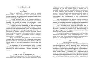 NA SEMEADURA II
80
RESPOSTAS
Sobre o indefinível e misterioso fundo do passado
humano sobre a Terra, as pessoas que se preocupam com seu
destino, costumam perguntar e sempre perguntam, o que somos,
donde viemos e para onde vamos.
A essas perguntas que já se tornaram habituais, a
iniciação espiritual responde através da definição do respeitável
Instrutor: “Os homens são chispas vivas do Eterno Vivente,
integradas em todo ser vivo que habita os mundos”.
“Vieram da infinita imensidade de Deus e para Deus
voltam na infinita sucessão do tempo”. E prossegue: – “Nesses
estágios a chispa primeiramente se reveste de elementos etéreos
gasosos e magnéticos e, em seguida, para poder viver e se
manifestar nos mundos materiais, condensa um corpo físico e,
desta forma, fica possuindo 2 elementos constitutivos de apoio e
manifestação, a saber: o revestimento fluídico energético
intermediário e o corpo denso”.
Esses ensinamentos fornecidos em escolas iniciáticas,
velhas de 4 ou 5 milênios atrás, são exatamente aqueles que o
Espiritismo difunde desde a Codificação de Kardec na França,
há um século, e que seus propagadores oferecem aos seus
adeptos.
E nem poderia ser de forma diferente, porque a verdade
não tem dupla essência e, mesmo quando mostrada de formas
diferentes em épocas diferentes, é sempre semelhante a si
mesma.
120
VALOR DA INICIAÇÃO ESPIRITUAL
Considerando que a maior parte da população do globo é
desencarnada, não sendo fácil, para nós que estamos aqui agora,
voltar de novo, com rapidez, para completar nossas provas e nos
libertarmos da vida nos mundos baixos; e também, que a
população por toda parte está tentando reduzir os nascimentos
de novos comensais para enfrentar as dificuldades de obter
recursos e bens de vida, sobretudo de alimentos, sendo negras as
previsões científicas sobre isso, crescem então de vulto as
oportunidades das reencarnações e dos conhecimentos
espirituais.
Ante estes argumentos de sentido material avultam os
ensinamentos doutrinários conhecidos, segundo os quais
somente os insensatos ou incréus malbaratam suas encarnações
a troco de comodidades ou prazeres ilusórios e passageiros.
Daí a importância das iniciações espirituais para o
aproveitamento consciencioso do tempo que se tem para resgate
de débitos e eliminação de defeitos e vícios, sem mais demora, o
que alguns julgam ser um exagero, bastando crer em Deus,
dizem eles, para que tudo acabe bem...
E então avulta também de valor a existência da Escola de
Aprendizes do Evangelho, criada justamente para isso e cujas
portas devem estar sempre abertas para todos quantos desejem
apressar sua evolução, purificando-se, evangelizando-se.
194
INICIAÇÃO ESPIRITUAL
Na iniciação espiritual que, à falta de instrutores, é feita a
custo de experiências pessoais dolorosas que a própria vida
oferece a todo instante, a passagem de uma para outra é
progressiva e resume-se na conscientização de valores maiores,
como por exemplo, a distinção entre o bem e o mal, o certo e o
errado, o que é melhor e o que é pior para o próprio ser que os
anota; um pouco mais adiante surgem as experiências sobre os
direitos próprios e dos semelhantes, o dever de auxiliar os outros
para ser também auxiliado nas suas necessidades, os cuidados da
 