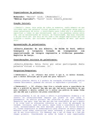 IRC-Espiritismo
Organizadores da palestra:
Moderador: "Macroz" (nick: [[Moderador]]_)
"Médium digitador": "faith" (nick: Alberto_Almeida)
Oração Inicial:
<[[Nadja]]> Jesus, doce amigo de todos os momentos, neste momento em que
iniciamos mais uma palestra virtual pedimos-te a inspiração amiga para o
nosso palestrante da noite, o envolvimento para todos nós e a assistência
espiritual a todos os que necessitarem. Que a tua presença esteja entre
nós, sob as manifestações da ternura, da fraternidade, das boas vibrações
e da paz entre nós. Que seja em teu nome e dos amigos espirituais que nos
orientam a tarefa, que iniciamos agora este trabalho de amor. Que assim
seja!
Apresentação do palestrante:
<Alberto_Almeida> Eu sou Alberto, de Belém do Pará, médico
homeopata e terapeuta formado em transpessoal com
especialização em terapia regressiva a vivências passadas.
Espírita de berço.
Considerações iniciais do palestrante:
<Alberto_Almeida> Estou feliz por estar participando desta
palestra virtual e virtuosa. (t)
Perguntas/Respostas:
<[[Moderador]]__> [1] <Flavyo> Boa noite! O que é, ou melhor dizendo,
qual a melhor definição que se pode dar para "aborto”?
<Alberto_Almeida> Aborto é o produto da concepção eliminado pela prática
chamada abortamento, podendo ser natural ou espontâneo e provocado. (t)
<[[Moderador]]__> [2] <Flavyo> Como fica a relação entre a consciência da
mãe e a prática do aborto? Uma mãe que não tem muita consciência do que
seja realmente o aborto, poderá vir a sofrer sua prática da mesma forma
que uma mãe que o pratica com plena consciência?
<Alberto_Almeida> A lei de causa e efeito é profundamente dinâmica e se
assenta na intencionalidade daquele que produz as suas ações e
pensamentos. Os efeitos portanto são relativos ao grau de consciência
daquele(a) que agiu. Logo uma mãe que não tem consciência de que o aborto
é um crime terá os atenuantes inerentes ao seu nível de percepção da
verdade. Outrossim, quem faz aborto, mesmo tendo a consciência que é um
crime, necessariamente não será abortado, porque a Lei Divina encontra
mil formas disponíveis ao homem/espírito para reverter um efeito negativo
mediante novas ações construtivas assim refazendo o resultado final do
uso do seu livre-arbítrio. Diz Emmanuel que o mal só chega se o bem não
chegar primeiro. Considerando as ações do homem e suas repercussões
 