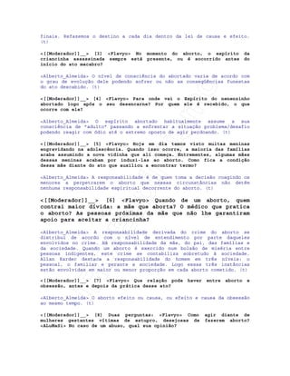 IRC-Espiritismo
finais. Refazemos o destino a cada dia dentro da lei de causa e efeito.
(t)
<[[Moderador]]__> [3] <Flavyo> No momento do aborto, o espírito da
criancinha assassinada sempre está presente, ou é socorrido antes do
início do ato macabro?
<Alberto_Almeida> O nível de consciência do abortado varia de acordo com
o grau de evolução dele podendo sofrer ou não as conseqüências funestas
do ato descabido. (t)
<[[Moderador]]__> [4] <Flavyo> Para onde vai o Espírito do nenenzinho
abortado logo após o seu desencarne? Por quem ele é recebido, o que
ocorre com ele?
<Alberto_Almeida> O espírito abortado habitualmente assume a sua
consciência de "adulto" passando a enfrentar a situação problema/desafio
podendo reagir com ódio até o extremo oposto de agir perdoando. (t)
<[[Moderador]]__> [5] <Flavyo> Hoje em dia temos visto muitas meninas
engravidando na adolescência. Quando isso ocorre, a maioria das famílias
acaba assumindo a nova vidinha que ali começa. Entrementes, algumas mães
dessas meninas acabam por induzi-las ao aborto. Como fica a condição
dessa mãe diante do ato que auxiliou a encontrar termo?
<Alberto_Almeida> A responsabilidade é de quem toma a decisão coagindo os
menores a perpetrarem o aborto que nessas circunstâncias não detém
nenhuma responsabilidade espiritual decorrente do aborto. (t)
<[[Moderador]]__> [6] <Flavyo> Quando de um aborto, quem
contrai maior dívida: a mãe que aborta? O médico que pratica
o aborto? As pessoas próximas da mãe que não lhe garantiram
apoio para aceitar a criancinha?
<Alberto_Almeida> A responsabilidade derivada do crime do aborto se
distribui de acordo com o nível de entendimento por parte daqueles
envolvidos no crime. Há responsabilidade da mãe, do pai, das famílias e
da sociedade. Quando um aborto é exercido num bolsão de miséria entre
pessoas indigentes, este crime se contabiliza sobretudo à sociedade.
Allan Kardec destaca a responsabilidade do homem em três níveis: o
pessoal, o familiar e perante a sociedade. Logo essas três instâncias
estão envolvidas em maior ou menor proporção em cada aborto cometido. (t)
<[[Moderador]]__> [7] <Flavyo> Que relação pode haver entre aborto e
obsessão, antes e depois da prática desse ato?
<Alberto_Almeida> O aborto efeito ou causa, ou efeito e causa da obsessão
ao mesmo tempo. (t)
<[[Moderador]]__> [8] Duas perguntas: <Flavyo> Como agir diante de
mulheres gestantes vítimas de estupro, desejosas de fazerem aborto?
<ALuMaSi> No caso de um abuso, qual sua opinião?
 