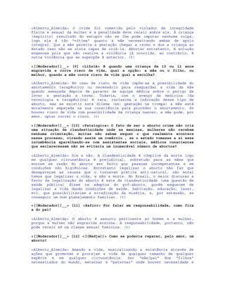 IRC-Espiritismo
<Alberto_Almeida> O crime foi cometido pelo violador da integridade
física e sexual da mulher e a penalidade deve recair sobre ele. À criança
(espírito) resultado do estupro não se lhe pode imputar nenhuma culpa,
logo ela é tão "vítima" quanto a mãe necessitando ambas de apoio
integral. Que a mãe permita a gestação chegar a termo e doe a criança ao
Estado caso não se sinta capaz de criá-la. Abortar entretanto, é solução
enganosa pois que não resolve a violência já ocorrida, ao contrário, é
outra violência que se superpõe à anterior. (t)
<[[Moderador]]__> [9] <LiZziA> E quando uma criança de 10 ou 11 anos
engravida e corre risco de vida, qual a opção: a mãe ou o filho, ou
melhor, quando a mãe corre risco de vida qual a escolha?
<Alberto_Almeida> Em caso de risco de vida impõe-se a possibilidade do
abortamento terapêutico ou necessário para resguardar a vida da mãe
quando ameaçada depois de parecer de equipe médica sobre o perigo de
levar a gestação a termo. Todavia, com o avanço da medicina (da
tecnologia e terapêutica) é rara, raríssima a indicação desse tipo de
aborto, mas se existir este dilema (ex: gestação na trompa) a mãe está
moralmente amparada na sua consciência para proceder o abortamento. Se
houver risco de vida com possibilidade da criança nascer, a mãe pode, por
amor, optar correr o risco. (t)
<[[Moderador]]__> [10] <Patalogica> O fato de ser o aborto crime não cria
uma situação de clandestinidade onde as meninas, mulheres não recebem
nenhuma orientação, muitas não sabem sequer o que realmente acontece
nesse processo, virando assim um comércio , se o estado tomasse a si essa
incumbência aparelhando-se com assistentes sociais, médicos conscientes
que esclarecessem não se evitaria um inumerável número de abortos?
<Alberto_Almeida> Sim e não. A clandestinidade é cúmplice da morte logo
em qualquer circunstância é prejudicial, sobretudo para as mães que
morrem em razão do aborto ser feito por pessoas incompetentes e em
condições não higiênicas. Entretanto legalizar o aborto não faz que
desapareçam as causas que o tornavam prática anti-natural, não moral
temos que legalizar a vida, e não a morte. No Brasil, o maior discurso a
favor da legalização do aborto é este da clandestinidade (uma questão de
saúde pública) dizem os adeptos do pró-aborto, porém esquecem de
legalizar a vida dando condições de saúde, habitação, educação, lazer,
etc, que possibilitariam a erradicação da miséria, e, por extensão, se
conseguir um bom planejamento familiar. (t)
<[[Moderador]]__> [11] <Rafirc> Por falar em responsabilidade, como fica
a do pai?
<Alberto_Almeida> O aborto é assunto pertinente ao homem e a mulher,
porque a mulher não engravida sozinha. A responsabilidade, portanto, não
pode recair só na classe sexual feminina. (t)
<[[Moderador]]__> [12] <[[Nadja]]> Como se poderia reparar, pelo amor, um
aborto?
<Alberto_Almeida> Amando a vida, musicalizando a existência através de
ações que promovam e protejam a vida de qualquer tamanho de qualquer
espécie e em qualquer circunstância. Ser "mãe/pai" dos "filhos"
necessitados do mundo, maternar e "paternar" onde houver necessidade e
 