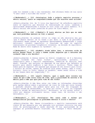IRC-Espiritismo
onde for chamado a dar o seu testemunho. Bem afirmava Pedro em sua carta
"O amor cobre a multidão dos erros". (t)
<[[Moderador]]__> [13] <Patalogica> Pode o próprio espirito provocar o
aborto natural, quais as responsabilidades que lhe acarreta essa atitude?
<Alberto_Almeida> Sim. Em “O Livro dos Espíritos” há referência explicita
sobre os espíritos que desistem da reencarnação em curso. Lamentam a
oportunidade desperdiçada e buscam um novo corpo num outro momento. É o
aborto natural sem causa conhecida do ponto de vista médico. (t)
<[[Moderador]]__> [14] <[[Nadja]]> É justo abortar um feto que se sabe
que terá problemas mentais se vier a nascer?
<Alberto_Almeida> Se pudesse voltar no tempo eu não abortaria meu pai
(que é doente mental) se eu fosse o pai dele, a vida é um patrimônio
inalienável mesmo quando se apresente aparentemente desmantelado o corpo
deficiente (cérebro imperfeito) é resultado de ação do espírito
reencarnante em processo terapêutico intensivo, na direção do equilíbrio.
Nada de aborto dito eugênico ou "piedoso". (t)
<[[Moderador]]__> [15] <ALuMaSi> Ainda sobre isso, a natureza cuida de
muitos desses casos, é justo o Homem cuidar daqueles que a natureza não
cuidará? Cabe a ele decidir?
<Alberto_Almeida> A doença mental ou física (congênita) já é a Natureza
Divina cuidando dos "seus filhos", oportunizando, portanto, o
reequilíbrio para o espírito reencarnante. Lembro-me do escritor Jean
Adnet, francês, que escreveu ao deputado de sua pátria que defendia um
projeto para aborto eugênico e que dizia o escritor: "Tenho tempo de
sobra para me espantar com aqueles que usurpam do seu direito para violar
o direito de outrem, apesar de inválido hoje posso sonhar, amar e viver.
Portanto, forte ou fraco, doente ou saudável, mesmo sendo idiota a vida
do ser humano deve ser respeitada." (t)
<[[Moderador]]__> [16] <gigi1> Alberto, qual a opção mais correta nos
casos em que a mãe corre risco de vida, qual a prioridade de escolha e há
mérito para a mãe que opta pela vida de seu filho?
<Alberto_Almeida> A mãe deve estar com todas as informações oferecidas
pela equipe médica sobre o percentual de risco de vida que corre levando
a gestação adiante. Daí poderá optar pela sua vida (na linguagem do
direito estado de necessidade), ou optar por correr o risco (na linguagem
espírita estado de amor/sacrifício). Entretanto, se ela quiser sofrer o
risco por desejar ocultamente morrer, nesse caso, há suicídio e não
devotamento. (t)
<[[Moderador]]__> [17] <Patalogica> Nos casos onde a mulher por
desequilíbrios psicológicos ou problemas mentais é licito o aborto?
<Alberto_Almeida> Não. Nessa circunstância o espírito reencarnante está
ciente de que passaria por uma gestação cujo processo evoluiria com esse
nível de prova/expiação e sendo abortado vê sua oportunidade de se
sobrepor ao problema-desafio frustrado, não consegue o êxito desejado.
(t)
 