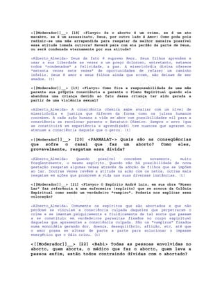 IRC-Espiritismo
<[[Moderador]]__> [18] <Flavyo> Se o aborto é um crime, se é um ato
macabro, se é um assassinato, Deus, por outro lado é Amor! Como pode pois
redimir-se uma mãe arrependida para resgatar da melhor maneira possível
essa atitude tomada outrora? Haverá para com ela perdão da parte de Deus,
ou será condenada eternamente por sua atitude?
<Alberto_Almeida> Deus de fato é supremo Amor. Seus filhos aprendem a
usar a sua liberdade as vezes a um preço doloroso, entretanto, estamos
todos "condenados" a felicidade, a paz. A misericórdia divina oferece
"setenta vezes sete vezes" de oportunidades de refazer um caminho
infeliz. Deus é amor e seus filhos ainda que errem, não deixam de ser
amados. (t)
<[[Moderador]]__> [19] <Flavyo> Como fica a responsabilidade de uma mãe
perante sua própria consciência e perante o Plano Espiritual quando ela
abandona uma criança devido ao fato dessa criança ter sido gerada a
partir de uma violência sexual?
<Alberto_Almeida> A consciência cósmica sabe avaliar com um nível de
misericórdia e justiça que diferem da forma como os juízes humanos
concebem. A cada ação humana a vida se abre com possibilidades mil para a
consciência se recolocar perante o Estatuto Cósmico. Sempre o erro (que
se constituirá em experiência e aprendizado) tem nuances que agravam ou
atenuam a consciência daquele que o gerou. (t)
<[[Moderador]]__> [20] <PARMALAT-> Quais são as conseqüências
que sofre o casal que faz um aborto? Como eles,
provavelmente, resgatam essa dívida?
<Alberto_Almeida> Quando possível concebem novamente, muito
freqüentemente, o mesmo espírito. Quando não há possibilidade de nova
gestação resgatam algumas vezes através da adoção de filhos que se impõem
ao lar. Doutras vezes revêem a atitude na ação com os netos, outras mais
resgatam em ações que promovem a vida nas suas diversas instâncias. (t)
<[[Moderador]]__> [21] <Flavyo> O Espírito André Luiz, em sua obra "Nosso
Lar" faz referência a uma enfermeira (espírito) que se acerca da Colônia
Espiritual como sendo um verdadeiro "vampiro". Poderia nos explicar essa
colocação?
<Alberto_Almeida> Comumente os espíritos que são abortados e que não
perdoam se vinculam a consciência culpada daqueles que perpetraram o
crime e se imantam psiquicamente e fluidicamente de tal sorte que passam
a se constituir em verdadeiros parasitas fixados no corpo espiritual
daqueles que apresentam a consciência culpada. São os "vampiros" fixados
numa monoidéia gerando dor, doença, desequilíbrio, aflição, etc, até que
o amor possa se altear de parte a parte para solucionar o impasse
energético que o ódio criou. (t)
<[[Moderador]]__> [22] <Babi> Todas as pessoas envolvidas no
aborto, quem aborta, o médico que faz o aborto, quem leva a
pessoa enfim, estão todos contraindo dívidas com o abortado?
 