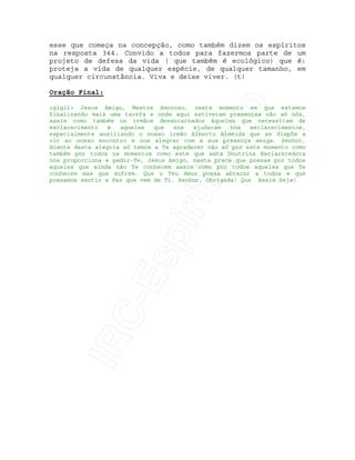 IRC-Espiritismo
esse que começa na concepção, como também dizem os espíritos
na resposta 344. Convido a todos para fazermos parte de um
projeto de defesa da vida ( que também é ecológico) que é:
proteja a vida de qualquer espécie, de qualquer tamanho, em
qualquer circunstância. Viva e deixe viver. (t)
Oração Final:
<gigi1> Jesus Amigo, Mestre Amoroso, neste momento em que estamos
finalizando mais uma tarefa e onde aqui estiveram presentes não só nós,
assim como também os irmãos desencarnados àqueles que necessitam de
esclarecimento e aqueles que nos ajudaram nos esclarecimentos,
especialmente auxiliando o nosso irmão Alberto Almeida que se dispôs a
vir ao nosso encontro e nos alegrar com a sua presença amiga. Senhor,
diante desta alegria só temos a Te agradecer não só por este momento como
também por todos os momentos como este que esta Doutrina Esclarecedora
nos proporciona e pedir-Te, Jesus Amigo, nesta prece que possas por todos
aqueles que ainda não Te conhecem assim como por todos aqueles que Te
conhecem mas que sofrem. Que o Teu Amor possa abraçar a todos e que
possamos sentir a Paz que vem de Ti. Senhor, Obrigada! Que Assim Seja!
 