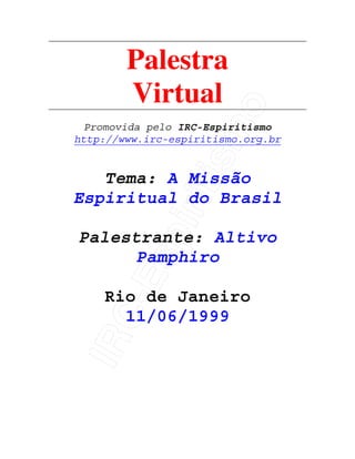 IRC-Espiritismo
Palestra
Virtual
Promovida pelo IRC-Espiritismo
http://www.irc-espiritismo.org.br
Tema: A Missão
Espiritual do Brasil
Palestrante: Altivo
Pamphiro
Rio de Janeiro
11/06/1999
 