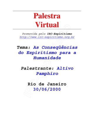 IRC-Espiritismo
Palestra
Virtual
Promovida pelo IRC-Espiritismo
http://www.irc-espiritismo.org.br
Tema: As Conseqüências
do Espiritismo para a
Humanidade
Palestrante: Altivo
Pamphiro
Rio de Janeiro
30/06/2000
 