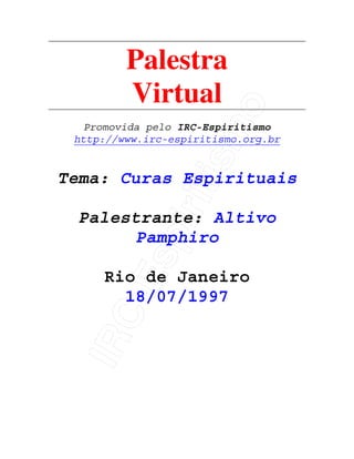 IRC-Espiritismo
Palestra
Virtual
Promovida pelo IRC-Espiritismo
http://www.irc-espiritismo.org.br
Tema: Curas Espirituais
Palestrante: Altivo
Pamphiro
Rio de Janeiro
18/07/1997
 