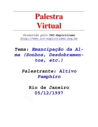IRC-Espiritismo
Palestra
Virtual
Promovida pelo IRC-Espiritismo
http://www.irc-espiritismo.org.br
Tema: Emancipação da Al-
ma (Sonhos, Desdobramen-
tos, etc.)
Palestrante: Altivo
Pamphiro
Rio de Janeiro
05/12/1997
 