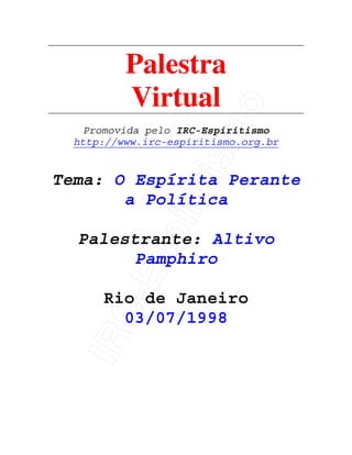 IRC-Espiritismo
Palestra
Virtual
Promovida pelo IRC-Espiritismo
http://www.irc-espiritismo.org.br
Tema: O Espírita Perante
a Política
Palestrante: Altivo
Pamphiro
Rio de Janeiro
03/07/1998
 