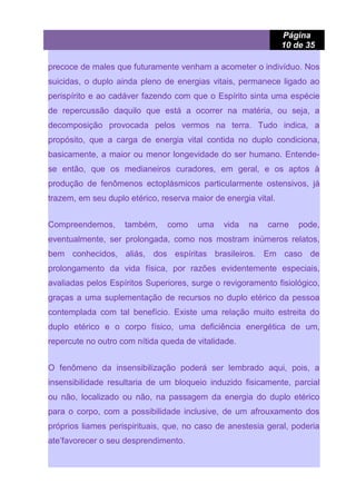 Página
10 de 35
precoce de males que futuramente venham a acometer o indivíduo. Nos
suicidas, o duplo ainda pleno de energias vitais, permanece ligado ao
perispírito e ao cadáver fazendo com que o Espírito sinta uma espécie
de repercussão daquilo que está a ocorrer na matéria, ou seja, a
decomposição provocada pelos vermos na terra. Tudo indica, a
propósito, que a carga de energia vital contida no duplo condiciona,
basicamente, a maior ou menor longevidade do ser humano. Entende-
se então, que os medianeiros curadores, em geral, e os aptos à
produção de fenômenos ectoplásmicos particularmente ostensivos, já
trazem, em seu duplo etérico, reserva maior de energia vital.
Compreendemos, também, como uma vida na carne pode,
eventualmente, ser prolongada, como nos mostram inúmeros relatos,
bem conhecidos, aliás, dos espíritas brasileiros. Em caso de
prolongamento da vida física, por razões evidentemente especiais,
avaliadas pelos Espíritos Superiores, surge o revigoramento fisiológico,
graças a uma suplementação de recursos no duplo etérico da pessoa
contemplada com tal benefício. Existe uma relação muito estreita do
duplo etérico e o corpo físico, uma deficiência energética de um,
repercute no outro com nítida queda de vitalidade.
O fenômeno da insensibilização poderá ser lembrado aqui, pois, a
insensibilidade resultaria de um bloqueio induzido fisicamente, parcial
ou não, localizado ou não, na passagem da energia do duplo etérico
para o corpo, com a possibilidade inclusive, de um afrouxamento dos
próprios liames perispirituais, que, no caso de anestesia geral, poderia
ate’favorecer o seu desprendimento.
 