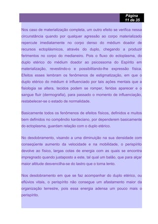 Página
11 de 35
Nos caso de materialização completa, um outro efeito se verifica nessa
circunstância quando por qualquer agressão ao corpo materializado
repercute imediatamente no corpo denso do médium doador de
recursos ectoplásmicos, através do duplo, chegando a produzir
ferimentos no corpo do medianeiro. Pois o fluxo do ectoplasma, do
duplo etérico do médium doador ao psicossoma do Espírito em
materialização, revestindo-o e possibilitando-lhe expressão física.
Efeitos esses lembram os fenômenos de estigmatização, em que o
duplo etérico do médium é influenciado por tais ações mentais que a
fisiologia se altera, tecidos podem se romper, feridas aparecer e o
sangue fluir (dermografia), para passado o momento de influenciação,
restabelecer-se o estado de normalidade.
Basicamente todos os fenômenos de efeitos físicos, definidos e muitos
bem definidos no compêndio kardeciano, por dependerem basicamente
do ectoplasma, guardam relação com o duplo etérico.
No desdobramento, visando a uma diminuição na sua densidade com
conseqüente aumento da velocidade e na mobilidade, o perispírito
devolve ao físico, largas cotas de energia com as quais se encontra
impregnado quando justaposto a este, tal qual um balão, que para alçar
maior altitude desvencilha-se do lastro que o torna lento.
Nos desdobramento em que se faz acompanhar do duplo etérico, ou
eflúvios vitais, o perispírito não consegue um afastamento maior da
organização terrestre, pois essa energia adensa um pouco mais o
perispírito.
 