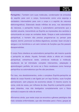 Página
12 de 35
Perispírito ( Também com suas moléculas, condensador de emissões
do espírito para com o corpo, funcionando como uma esponja e
verdadeiro intermediário para com o corpo e o espírito de natureza
eletromagnética). Elaborado desde milhões de anos, nos laboratórios
da natureza, o perispírito herdou o automatismo permanente que o
mantém atuante, transmitindo ao Espírito as impressões dos sentidos e
comunicando ao corpo as vontades deste. Graças a este automatismo
perispiritual, o homem não precisa programar-se ou pensar para
respirar, dormir, promover os efeitos digestivos, excretar, fazer circular o
sangue e os hormônios e um sem número de funções que lhe passam
desapercebidas.
O corpo físico obedece ao automatismo perispirítico até mesmo quando
o perispírito se afasta. Aquele, formado célula a célula em invasão
perispiritual, entranha-se neste, unindo-se molécula a molécula,
resultando de tal intimidade completo intercambio, adaptação e
aprendizagem perfeita, tal como se o físico recebesse como herança
perispirítica os automatismos que lhe são peculiares.
Por isso, nos desdobramentos, onde o complexo Espírito-perispírito se
afasta do corpo ficando a ele ligado por um laço fluídico, suas funções
permanecem, sem prejuízo da economia celular. O mesmo ocorre no
coma, onde às vezes, por milhares de dias, Espírito e perispírito podem
estar distantes, mas não desligados completamente com o físico
animado à espera da volta de ambos.
Afirmamos ainda, que neste corpo se encontra a gênese patológica das
mais variadas enfermidades, que são drenadas para o físico, graças ao
 