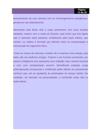 Página
13 de 35
favorecimento de uma sintonia com os microorganismos patogênicos,
gerada por seu adensamento.
Alimentado pelo fluido vital o corpo permanece com suas funções
celulares, mesmo com a saída do Espírito, qual motor que fica ligado
sem o operador estar presente, embebecido pelo duplo etérico, que
contem, ou melhor é formado por eflúvios vitais na compensação e
manutenção do organismo físico.
Todos os corpos da natureza, irradiam de si mesmos uma energia, pois
todos são em essência energia. Todavia o ser humano encarnado, por
possuir inteligência livre apresenta uma radiação mais variável possível
e com uma complexidade enorme. Semelhante projeção surge
profundamente enriquecida e modificada pelos fatores do pensamento
contínuo que, em se ajustando às emanações do campo celular, lhe
modelam, em derredor da personalidade, o conhecido corpo vital ou
duplo etéreo.
 