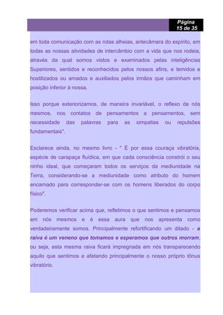 Página
15 de 35
em toda comunicação com as rotas alheias, antecâmara do espírito, em
todas as nossas atividades de intercâmbio com a vida que nos rodeia,
através da qual somos vistos e examinados pelas inteligências
Superiores, sentidos e reconhecidos pelos nossos afins, e temidos e
hostilizados ou amados e auxiliados pelos irmãos que caminham em
posição inferior à nossa.
Isso porque exteriorizamos, de maneira invariável, o reflexo de nós
mesmos, nos contatos de pensamentos a pensamentos, sem
necessidade das palavras para as simpatias ou repulsões
fundamentais".
Esclarece ainda, no mesmo livro - " É por essa couraça vibratória,
espécie de carapaça fluídica, em que cada consciência constrói o seu
ninho ideal, que começaram todos os serviços da mediunidade na
Terra, considerando-se a mediunidade como atributo do homem
encarnado para corresponder-se com os homens liberados do corpo
físico".
Poderemos verificar acima que, refletimos o que sentimos e pensamos
em nós mesmos e é essa aura que nos apresenta como
verdadeiramente somos. Principalmente refortificando um ditado - a
raiva é um veneno que tomamos e esperamos que outros morram,
ou seja, esta mesma raiva ficará impregnada em nós transparecendo
aquilo que sentimos e afetando principalmente o nosso próprio tônus
vibratório.
 