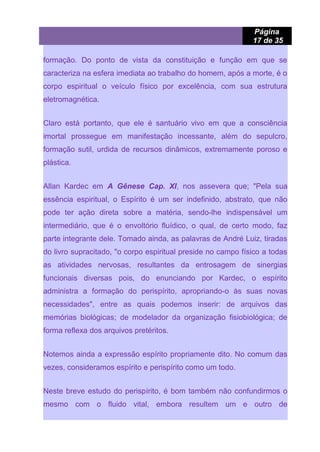 Página
17 de 35
formação. Do ponto de vista da constituição e função em que se
caracteriza na esfera imediata ao trabalho do homem, após a morte, é o
corpo espiritual o veículo físico por excelência, com sua estrutura
eletromagnética.
Claro está portanto, que ele é santuário vivo em que a consciência
imortal prossegue em manifestação incessante, além do sepulcro,
formação sutil, urdida de recursos dinâmicos, extremamente poroso e
plástica.
Allan Kardec em A Gênese Cap. XI, nos assevera que; "Pela sua
essência espiritual, o Espírito é um ser indefinido, abstrato, que não
pode ter ação direta sobre a matéria, sendo-lhe indispensável um
intermediário, que é o envoltório fluídico, o qual, de certo modo, faz
parte integrante dele. Tomado ainda, as palavras de André Luiz, tiradas
do livro supracitado, "o corpo espiritual preside no campo físico a todas
as atividades nervosas, resultantes da entrosagem de sinergias
funcionais diversas pois, do enunciando por Kardec, o espírito
administra a formação do perispírito, apropriando-o às suas novas
necessidades", entre as quais podemos inserir: de arquivos das
memórias biológicas; de modelador da organização fisiobiológica; de
forma reflexa dos arquivos pretéritos.
Notemos ainda a expressão espírito propriamente dito. No comum das
vezes, consideramos espírito e perispírito como um todo.
Neste breve estudo do perispírito, é bom também não confundirmos o
mesmo com o fluido vital, embora resultem um e outro de
 