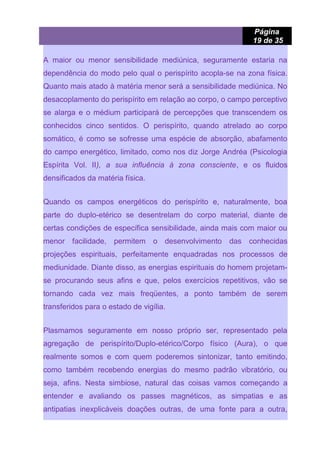 Página
19 de 35
A maior ou menor sensibilidade mediúnica, seguramente estaria na
dependência do modo pelo qual o perispírito acopla-se na zona física.
Quanto mais atado à matéria menor será a sensibilidade mediúnica. No
desacoplamento do perispírito em relação ao corpo, o campo perceptivo
se alarga e o médium participará de percepções que transcendem os
conhecidos cinco sentidos. O perispírito, quando atrelado ao corpo
somático, é como se sofresse uma espécie de absorção, abafamento
do campo energético, limitado, como nos diz Jorge Andréa (Psicologia
Espírita Vol. II), a sua influência à zona consciente, e os fluidos
densificados da matéria física.
Quando os campos energéticos do perispírito e, naturalmente, boa
parte do duplo-etérico se desentrelam do corpo material, diante de
certas condições de específica sensibilidade, ainda mais com maior ou
menor facilidade, permitem o desenvolvimento das conhecidas
projeções espirituais, perfeitamente enquadradas nos processos de
mediunidade. Diante disso, as energias espirituais do homem projetam-
se procurando seus afins e que, pelos exercícios repetitivos, vão se
tornando cada vez mais freqüentes, a ponto também de serem
transferidos para o estado de vigília.
Plasmamos seguramente em nosso próprio ser, representado pela
agregação de perispírito/Duplo-etérico/Corpo físico (Aura), o que
realmente somos e com quem poderemos sintonizar, tanto emitindo,
como também recebendo energias do mesmo padrão vibratório, ou
seja, afins. Nesta simbiose, natural das coisas vamos começando a
entender e avaliando os passes magnéticos, as simpatias e as
antipatias inexplicáveis doações outras, de uma fonte para a outra,
 