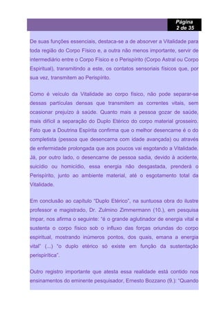 Página
2 de 35
De suas funções essenciais, destaca-se a de absorver a Vitalidade para
toda região do Corpo Físico e, a outra não menos importante, servir de
intermediário entre o Corpo Físico e o Perispírito (Corpo Astral ou Corpo
Espiritual), transmitindo a este, os contatos sensoriais físicos que, por
sua vez, transmitem ao Perispírito.
Como é veículo da Vitalidade ao corpo físico, não pode separar-se
dessas partículas densas que transmitem as correntes vitais, sem
ocasionar prejuízo à saúde. Quanto mais a pessoa gozar de saúde,
mais difícil a separação do Duplo Etérico do corpo material grosseiro.
Fato que a Doutrina Espírita confirma que o melhor desencarne é o do
completista (pessoa que desencarna com idade avançada) ou através
de enfermidade prolongada que aos poucos vai esgotando a Vitalidade.
Já, por outro lado, o desencarne de pessoa sadia, devido à acidente,
suicídio ou homicídio, essa energia não desgastada, prenderá o
Perispírito, junto ao ambiente material, até o esgotamento total da
Vitalidade.
Em conclusão ao capítulo “Duplo Etérico”, na suntuosa obra do ilustre
professor e magistrado, Dr. Zulmino Zimmermann (10.), em pesquisa
ímpar, nos afirma o seguinte: “é o grande aglutinador de energia vital e
sustenta o corpo físico sob o influxo das forças oriundas do corpo
espiritual, mostrando inúmeros pontos, dos quais, emana a energia
vital” (...) “o duplo etérico só existe em função da sustentação
perispirítica”.
Outro registro importante que atesta essa realidade está contido nos
ensinamentos do eminente pesquisador, Ernesto Bozzano (9.): “Quando
 