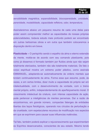 Página
22 de 35
sensibilidade magnética, expansibilidade, biocorpereidade, unicidade,
perenidade, mutabilidade, capacidade refletora, odor, temperatura.
Assinalaremos abaixo um pequeno resuma de cada uma delas para
poder assim compreender melhor as capacidades de nossas próprias
potencialidades, todavia estudo mais profundo poderá ser encontrado
em outras belíssimas obras e em outra que também colocaremos a
disposição dentro em breve.
Plasticidade – O perispírito sendo o espelho da alma e eterno extensão
da mente, molda-se de acordo com seu comando plastizante, pois
como já dissemos é formado também por fluidos ainda que não sejam
totalmente eterizados, também não são totalmente materiais. De fato o
corpo espiritual mostra um extremo poder plástico, como assinala
EMMANUEL, adaptando-se automaticamente às ordens mentais que
brotam continuadamente da alma. Forma essa que assume, pode, às
vezes, e em certos limites, dizer muito a capacidade do próprio ser em
intelectualidade, com o desenvolvimento da vontade, com o treino
mental próprio, enfim, independentemente do aperfeiçoamento moral. O
crescimento intelectual da criatura, com intensa capacidade de ação,
pode pertencer a inteligências de mentes perversas. Daí a razão de
encontrarmos, em grande número, compactas falanges de entidades
libertas dos laços fisiológicos, operando nos círculos da perturbação e
da crueldade, com espetaculares recursos de modificação nos aspectos
em que se exprimem para causar suas influencias malévolas.
Tal fato, também poderá explicar o rejuvenescimento que experimentam
os Espíritos desencanados, conscientes de seu estado. Mesmo tendo
 
