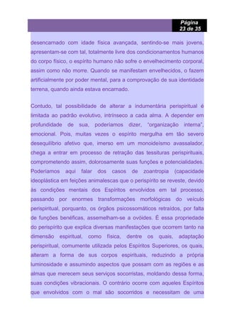 Página
23 de 35
desencarnado com idade física avançada, sentindo-se mais jovens,
apresentam-se com tal, totalmente livre dos condicionamentos humanos
do corpo físico, o espírito humano não sofre o envelhecimento corporal,
assim como não morre. Quando se manifestam envelhecidos, o fazem
artificialmente por poder mental, para a comprovação de sua identidade
terrena, quando ainda estava encarnado.
Contudo, tal possibilidade de alterar a indumentária perispiritual é
limitada ao padrão evolutivo, intrínseco a cada alma. A depender em
profundidade de sua, poderíamos dizer, “organização interna”,
emocional. Pois, muitas vezes o espírito mergulha em tão severo
desequilíbrio afetivo que, imerso em um monoideísmo avassalador,
chega a entrar em processo de retração das tessituras perispirituais,
comprometendo assim, dolorosamente suas funções e potencialidades.
Poderíamos aqui falar dos casos de zoantropia (capacidade
ideoplástica em feições animalescas que o perispírito se reveste, devido
às condições mentais dos Espíritos envolvidos em tal processo,
passando por enormes transformações morfológicas do veículo
perispiritual, porquanto, os órgãos psicossomáticos retraídos, por falta
de funções benéficas, assemelham-se a ovóides. É essa propriedade
do perispírito que explica diversas manifestações que ocorrem tanto na
dimensão espiritual, como física, dentre os quais, adaptação
perispiritual, comumente utilizada pelos Espíritos Superiores, os quais,
alteram a forma de sus corpos espirituais, reduzindo a própria
luminosidade e assumindo aspectos que possam com as regiões e as
almas que merecem seus serviços socorristas, moldando dessa forma,
suas condições vibracionais. O contrário ocorre com aqueles Espíritos
que envolvidos com o mal são socorridos e necessitam de uma
 