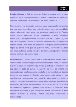 Página
25 de 35
Ponderabilidade – Sob os aspectos físicos a matéria sutil, o corpo
espiritual, em si, não apresentaria um peso possível de ser detectado
por meio de qualquer instrumentação até agora conhecida.
Não obstante, na dimensão espiritual, cada organização perispirítica
tem seu peso específico, que varia de acordo com sua densidade,
ditada, sobretudo, como visto, pelo estado de moralidade do Espírito.
Nossa posição determina o peso específico do nosso envoltório
espiritual e, conseqüentemente, o habitat que lhe compete. Significa
que, embora possa parecer fisicamente imponderável – porque não é
matéria densa -, não deixa de apresentar certo peso, variável em cada
região ou esfera, visto que, de qualquer forma, sendo matéria, ainda
que tênue, submete-se aos princípios gravitacionais imperantes no meio
em que se situa e do qual se nutre.
Luminosidade - Como muitas outras características assim como a
luminosidade, também desponta como característica particular de cada
Espírito e seus condicionamentos morais evolutivos. A intensidade da
Luz está na razão da pureza do Espírito: as menores imperfeições
morais atenuam e enfraquecem a condição de luminosidade do Espírito.
Sabemos que quando o Espírito mais evolui, mais etérea e pura
transforma-se naturalmente sua condição vibracional energética, e
sabendo que energia em diversos níveis vibracionais ou velocidade de
movimento, produzem luminosidade a depender da freqüência em que
se encontram operando, quando mais evoluído a entidade maior
freqüência vibracional e por conseguinte maior luminosidade e tanto
menos evoluído a criatura, menor freqüência vibracional e
luminosidade.
 