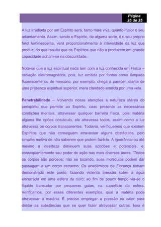 Página
26 de 35
A luz irradiada por um Espírito será, tanto mais viva, quanto maior o seu
adiantamento. Assim, sendo o Espírito, de alguma sorte, é o seu próprio
farol luminescente, verá proporcionalmente à intensidade da luz que
produz, do que resulta que os Espíritos que não a produzem em grande
capacidade acham-se na obscuridade.
Note-se que a luz espiritual nada tem com a luz conhecida em Física –
radiação eletromagnética, pois, luz emitida por fontes como lâmpada
fluorescente ou de mercúrio, por exemplo, chega a parecer, diante de
uma presença espiritual superior, mera claridade emitida por uma vela.
Penetrabilidade – Volvendo nossa atenções a natureza etérea do
perispírito que permite ao Espírito, caso presente as necessárias
condições mentais, atravessar qualquer barreira física, pois matéria
alguma lhe opões obstáculo, ele atravessa todos, assim como a luz
atravessa os corpos transparentes. Todavia, verifiquemos que existem
Espíritos que não conseguem atravessar alguns obstáculos, pelo
simples motivo de não saberem que podem fazê-lo. A ignorância ou até
mesmo a incerteza diminuem suas aptidões e potenciais, e,
conseqüentemente seu poder de ação nas mais diversas áreas. “Todos
os corpos são porosos; não se tocando, suas moléculas podem dar
passagem a um corpo estranho. Os acadêmicos de Florença tinham
demonstrado este ponto, fazendo violenta pressão sobre a água
encerrada em uma esfera de ouro; ao fim de pouco tempo via-se o
líquido transudar por pequenas gotas, na superfície da esfera.
Verificamos, por esses diferentes exemplos, qual a matéria pode
atravessar a matéria. É preciso empregar a pressão ou calor para
dilatar as substâncias que se quer fazer atravessar outras. Isso é
 