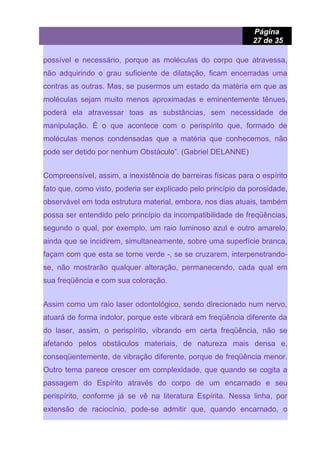Página
27 de 35
possível e necessário, porque as moléculas do corpo que atravessa,
não adquirindo o grau suficiente de dilatação, ficam encerradas uma
contras as outras. Mas, se pusermos um estado da matéria em que as
moléculas sejam muito menos aproximadas e eminentemente tênues,
poderá ela atravessar toas as substâncias, sem necessidade de
manipulação. É o que acontece com o perispírito que, formado de
moléculas menos condensadas que a matéria que conhecemos, não
pode ser detido por nenhum Obstáculo”. (Gabriel DELANNE)
Compreensível, assim, a inexistência de barreiras físicas para o espírito
fato que, como visto, poderia ser explicado pelo princípio da porosidade,
observável em toda estrutura material, embora, nos dias atuais, também
possa ser entendido pelo princípio da incompatibilidade de freqüências,
segundo o qual, por exemplo, um raio luminoso azul e outro amarelo,
ainda que se incidirem, simultaneamente, sobre uma superfície branca,
façam com que esta se torne verde -, se se cruzarem, interpenetrando-
se, não mostrarão qualquer alteração, permanecendo, cada qual em
sua freqüência e com sua coloração.
Assim como um raio laser odontológico, sendo direcionado num nervo,
atuará de forma indolor, porque este vibrará em freqüência diferente da
do laser, assim, o perispírito, vibrando em certa freqüência, não se
afetando pelos obstáculos materiais, de natureza mais densa e,
conseqüentemente, de vibração diferente, porque de freqüência menor.
Outro tema parece crescer em complexidade, que quando se cogita a
passagem do Espírito através do corpo de um encarnado e seu
perispírito, conforme já se vê na literatura Espírita. Nessa linha, por
extensão de raciocínio, pode-se admitir que, quando encarnado, o
 