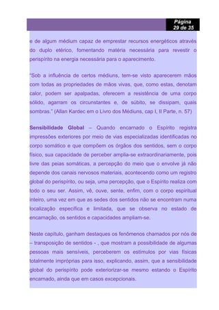 Página
29 de 35
e de algum médium capaz de emprestar recursos energéticos através
do duplo etérico, fomentando matéria necessária para revestir o
perispírito na energia necessária para o aparecimento.
“Sob a influência de certos médiuns, tem-se visto aparecerem mãos
com todas as propriedades de mãos vivas, que, como estas, denotam
calor, podem ser apalpadas, oferecem a resistência de uma corpo
sólido, agarram os circunstantes e, de súbito, se dissipam, quais
sombras.” (Allan Kardec em o Livro dos Médiuns, cap I, II Parte, n. 57)
Sensibilidade Global – Quando encarnado o Espírito registra
impressões exteriores por meio de vias especializadas identificadas no
corpo somático e que compõem os órgãos dos sentidos, sem o corpo
físico, sua capacidade de perceber amplia-se extraordinariamente, pois
livre das peias somáticas, a percepção do meio que o envolve já não
depende dos canais nervosos materiais, acontecendo como um registro
global do perispírito, ou seja, uma percepção, que o Espírito realiza com
todo o seu ser. Assim, vê, ouve, sente, enfim, com o corpo espiritual
inteiro, uma vez em que as sedes dos sentidos não se encontram numa
localização específica e limitada, que se observa no estado de
encarnação, os sentidos e capacidades ampliam-se.
Neste capítulo, ganham destaques os fenômenos chamados por nós de
– transposição de sentidos - , que mostram a possibilidade de algumas
pessoas mais sensíveis, perceberem os estímulos por vias físicas
totalmente impróprias para isso, explicando, assim, que a sensibilidade
global do perispírito pode exteriorizar-se mesmo estando o Espírito
encarnado, ainda que em casos excepcionais.
 