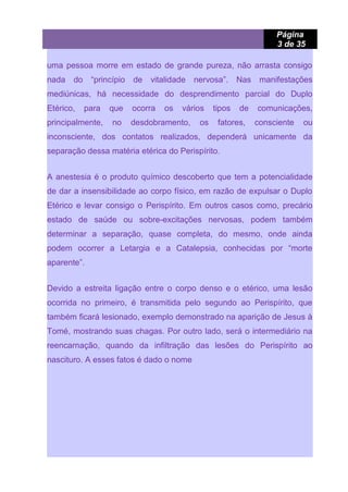 Página
3 de 35
uma pessoa morre em estado de grande pureza, não arrasta consigo
nada do “princípio de vitalidade nervosa”. Nas manifestações
mediúnicas, há necessidade do desprendimento parcial do Duplo
Etérico, para que ocorra os vários tipos de comunicações,
principalmente, no desdobramento, os fatores, consciente ou
inconsciente, dos contatos realizados, dependerá unicamente da
separação dessa matéria etérica do Perispírito.
A anestesia é o produto químico descoberto que tem a potencialidade
de dar a insensibilidade ao corpo físico, em razão de expulsar o Duplo
Etérico e levar consigo o Perispírito. Em outros casos como, precário
estado de saúde ou sobre-excitações nervosas, podem também
determinar a separação, quase completa, do mesmo, onde ainda
podem ocorrer a Letargia e a Catalepsia, conhecidas por “morte
aparente”.
Devido a estreita ligação entre o corpo denso e o etérico, uma lesão
ocorrida no primeiro, é transmitida pelo segundo ao Perispírito, que
também ficará lesionado, exemplo demonstrado na aparição de Jesus à
Tomé, mostrando suas chagas. Por outro lado, será o intermediário na
reencarnação, quando da infiltração das lesões do Perispírito ao
nascituro. A esses fatos é dado o nome
 