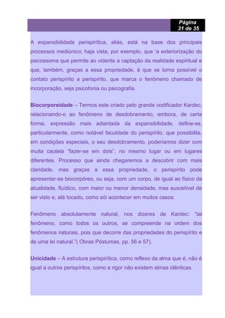 Página
31 de 35
A expansibilidade perispirítica, aliás, está na base dos principais
processos mediúnico; haja vista, por exemplo, que ‘a exteriorização do
psicossoma que permite ao vidente a captação da realidade espiritual e
que, também, graças a essa propriedade, é que se torna possível o
contato perispírito a perispírito, que marca o fenômeno chamado de
incorporação, seja psicofonia ou psicografia.
Biocorporeidade – Termos este criado pelo grande codificador Kardec,
relacionando-o ao fenômeno de desdobramento, embora, de certa
forma, expressão mais adiantada da expansibilidade, define-se,
particularmente, como notável faculdade do perispírito, que possibilita,
em condições especiais, o seu desdobramento, poderíamos dizer com
muita cautela “fazer-se em dois”, no mesmo lugar ou em lugares
diferentes. Processo que ainda chegaremos a descobrir com mais
claridade, mas graças a essa propriedade, o perispírito pode
apresentar-se biocorpóreo, ou seja, com um corpo, de igual ao físico da
atualidade, fluídico, com maior ou menor densidade, mas suscetível de
ser visto e, até tocado, como sói acontecer em muitos casos.
Fenômeno absolutamente natural, nos dizeres de Kardec: “tal
fenômeno, como todos os outros, se compreende na ordem dos
fenômenos naturais, pois que decorre das propriedades do perispírito e
de uma lei natural.”( Obras Póstumas, pp. 56 e 57).
Unicidade – A estrutura perispirítica, como reflexo da alma que é, não é
igual a outros perispíritos, como a rigor não existem almas idênticas.
 