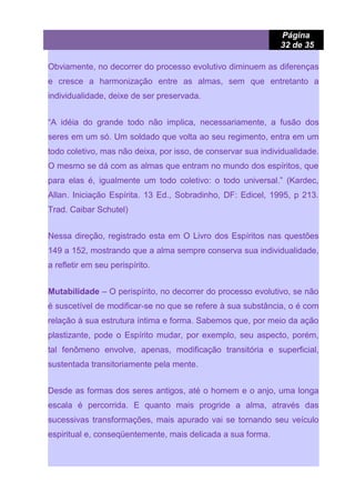 Página
32 de 35
Obviamente, no decorrer do processo evolutivo diminuem as diferenças
e cresce a harmonização entre as almas, sem que entretanto a
individualidade, deixe de ser preservada.
“A idéia do grande todo não implica, necessariamente, a fusão dos
seres em um só. Um soldado que volta ao seu regimento, entra em um
todo coletivo, mas não deixa, por isso, de conservar sua individualidade.
O mesmo se dá com as almas que entram no mundo dos espíritos, que
para elas é, igualmente um todo coletivo: o todo universal.” (Kardec,
Allan. Iniciação Espírita. 13 Ed., Sobradinho, DF: Edicel, 1995, p 213.
Trad. Caibar Schutel)
Nessa direção, registrado esta em O Livro dos Espíritos nas questões
149 a 152, mostrando que a alma sempre conserva sua individualidade,
a refletir em seu perispírito.
Mutabilidade – O perispírito, no decorrer do processo evolutivo, se não
é suscetível de modificar-se no que se refere à sua substância, o é com
relação à sua estrutura íntima e forma. Sabemos que, por meio da ação
plastizante, pode o Espírito mudar, por exemplo, seu aspecto, porém,
tal fenômeno envolve, apenas, modificação transitória e superficial,
sustentada transitoriamente pela mente.
Desde as formas dos seres antigos, até o homem e o anjo, uma longa
escala é percorrida. E quanto mais progride a alma, através das
sucessivas transformações, mais apurado vai se tornando seu veículo
espiritual e, conseqüentemente, mais delicada a sua forma.
 