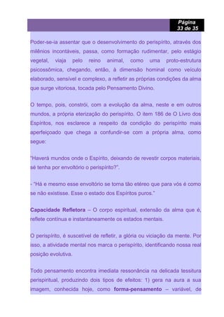 Página
33 de 35
Poder-se-ia assentar que o desenvolvimento do perispírito, através dos
milênios incontáveis, passa, como formação rudimentar, pelo estágio
vegetal, viaja pelo reino animal, como uma proto-estrutura
psicossômica, chegando, então, à dimensão hominal como veículo
elaborado, sensível e complexo, a refletir as próprias condições da alma
que surge vitoriosa, tocada pelo Pensamento Divino.
O tempo, pois, constrói, com a evolução da alma, neste e em outros
mundos, a própria eterização do perispírito. O item 186 de O Livro dos
Espíritos, nos esclarece a respeito da condição do perispírito mais
aperfeiçoado que chega a confundir-se com a própria alma, como
segue:
“Haverá mundos onde o Espírito, deixando de revestir corpos materiais,
sé tenha por envoltório o perispírito?”.
- “Há e mesmo esse envoltório se torna tão etéreo que para vós é como
se não existisse. Esse o estado dos Espíritos puros.”
Capacidade Refletora – O corpo espiritual, extensão da alma que é,
reflete contínua e instantaneamente os estados mentais.
O perispírito, é suscetível de refletir, a glória ou viciação da mente. Por
isso, a atividade mental nos marca o perispírito, identificando nossa real
posição evolutiva.
Todo pensamento encontra imediata ressonância na delicada tessitura
perispiritual, produzindo dois tipos de efeitos: 1) gera na aura a sua
imagem, conhecida hoje, como forma-pensamento – variável, de
 